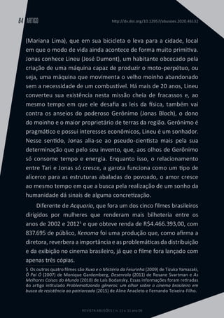 REVISTA ABUSÕES | n. 11 v. 11 ano 06
ARTIGO
64 http://dx.doi.org/10.12957/abusoes.2020.46132
(Mariana Lima), que em sua bicicleta o leva para a cidade, local
em que o modo de vida ainda acontece de forma muito primitiva.
Jonas conhece Lineu (José Dumont), um habitante obcecado pela
criação de uma máquina capaz de produzir o moto-perpétuo, ou
seja, uma máquina que movimenta o velho moinho abandonado
sem a necessidade de um combustível. Há mais de 20 anos, Lineu
converteu sua existência nesta missão cheia de fracassos e, ao
mesmo tempo em que ele desafia as leis da física, também vai
contra os anseios do poderoso Gerônimo (Jonas Bloch), o dono
do moinho e o maior proprietário de terras da região. Gerônimo é
pragmático e possui interesses econômicos, Lineu é um sonhador.
Nesse sentido, Jonas alia-se ao pseudo-cientista mais pela sua
determinação que pelo seu invento, que, aos olhos de Gerônimo
só consome tempo e energia. Enquanto isso, o relacionamento
entre Tari e Jonas só cresce, a garota funciona como um tipo de
alicerce para as estruturas abaladas do povoado, o amor cresce
ao mesmo tempo em que a busca pela realização de um sonho da
humanidade dá sinais de alguma concretização.
Diferente de Acquaria, que fora um dos cinco filmes brasileiros
dirigidos por mulheres que renderam mais bilheteria entre os
anos de 2002 e 20125
e que obteve renda de R$4.466.393,00, com
837.695 de público, Kenoma foi uma produção que, como afirma a
diretora, reverbera a importância e as problemáticas da distribuição
e da exibição no cinema brasileiro, já que o filme fora lançado com
apenas três cópias.
5  Os outros quatro filmes são Xuxa e o Mistério da Feiurinha (2009) de Tizuka Yamazaki,
Ó Pai Ó (2007) de Monique Gardemberg, Desenrola (2011) de Rosane Svartman e As
Melhores Coisas do Mundo (2010) de Laís Bodansky. Essas informações foram retiradas
do artigo intitulado Problematizando gêneros: um olhar sobre o cinema brasileiro em
busca de resistência ao patriarcado (2015) de Aline Anacleto e Fernando Teixeira-Filho.
 