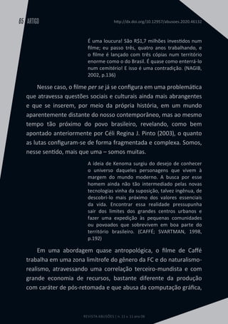 REVISTA ABUSÕES | n. 11 v. 11 ano 06
ARTIGO
65 http://dx.doi.org/10.12957/abusoes.2020.46132
É uma loucura! São R$1,7 milhões investidos num
filme; eu passo três, quatro anos trabalhando, e
o filme é lançado com três cópias num território
enorme como o do Brasil. É quase como enterrá-lo
num cemitério! E isso é uma contradição. (NAGIB,
2002, p.136)
Nesse caso, o filme per se já se configura em uma problemática
que atravessa questões sociais e culturais ainda mais abrangentes
e que se inserem, por meio da própria história, em um mundo
aparentemente distante do nosso contemporâneo, mas ao mesmo
tempo tão próximo do povo brasileiro, revelando, como bem
apontado anteriormente por Céli Regina J. Pinto (2003), o quanto
as lutas configuram-se de forma fragmentada e complexa. Somos,
nesse sentido, mais que uma – somos muitas.
A ideia de Kenoma surgiu do desejo de conhecer
o universo daqueles personagens que vivem à
margem do mundo moderno. A busca por esse
homem ainda não tão intermediado pelas novas
tecnologias vinha da suposição, talvez ingênua, de
descobri-lo mais próximo dos valores essenciais
da vida. Encontrar essa realidade pressupunha
sair dos limites dos grandes centros urbanos e
fazer uma expedição às pequenas comunidades
ou povoados que sobrevivem em boa parte do
território brasileiro. (CAFFÉ; SVARTMAN, 1998,
p.192)
Em uma abordagem quase antropológica, o filme de Caffé
trabalha em uma zona limítrofe do gênero da FC e do naturalismo-
realismo, atravessando uma correlação terceiro-mundista e com
grande economia de recursos, bastante diferente da produção
com caráter de pós-retomada e que abusa da computação gráfica,
 