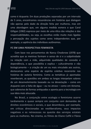 REVISTA ABUSÕES | n. 11 v. 11 ano 06
ARTIGO
66 http://dx.doi.org/10.12957/abusoes.2020.46132
como é Acquaria. Em duas produções separadas por um intervalo
de 5 anos, encontramos ressonâncias em histórias que dialogam
não apenas pelo dado da direção feita por mulheres, mas em
uma abordagem que, em alguma medida esmera o que Carol
Gilligan (1982) expressa por meio de uma ética das relações e das
responsabilidades, ou seja, as escolhas estão muito mais ligadas
a percepção dos sujeitos como seres independentes que, por
exemplo, a sapiência dos indivíduos autônomos.
FC EM UMA PERSPECTIVA FEMINISTA
Com base nos pensamentos de Nancy Chodorow (1978) que
acredita que as meninas formam o senso de si e a subjetividade
na relação com a mãe, adquirindo qualidades de conexão e
dependência, o que possibilita e explica – culturalmente e não
biologicamente – a criação de um eu mais vinculado aos outros,
destacamos uma espécie de espírito coletivo recorrente nas
histórias de autoria feminina. Como as temáticas já apontadas
reverberam, as questões em ambos os longas interpelam valores
de um desenvolvimento baseado ou na devastação – como em
Acquaria com a falta de água – ou no atraso – como em Kenoma,
que sobrevive de formas antiquadas e aponta para a tecnologia em
sua ideia mais aloucada.
No Brasil, a conjunção entre ecologia e feminismo ocorre
tardiamente e quase sempre em conjunto com demandas de
direitos econômicos e sociais, o que desemboca, por exemplo,
em críticas direcionadas ao neoliberalismo, seus impactos
negativos e os retrocessos no quesito dos serviços estatais
para as mulheres. No cinema, os filmes de Eliane Caffé e Flávia
 