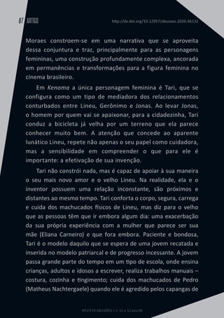REVISTA ABUSÕES | n. 11 v. 11 ano 06
ARTIGO
67 http://dx.doi.org/10.12957/abusoes.2020.46132
Moraes constroem-se em uma narrativa que se aproveita
dessa conjuntura e traz, principalmente para as personagens
femininas, uma construção profundamente complexa, ancorada
em permanências e transformações para a figura feminina no
cinema brasileiro.
Em Kenoma a única personagem feminina é Tari, que se
configura como um tipo de mediadora dos relacionamentos
conturbados entre Lineu, Gerônimo e Jonas. Ao levar Jonas,
o homem por quem vai se apaixonar, para a cidadezinha, Tari
conduz a bicicleta já velha por um terreno que ela parece
conhecer muito bem. A atenção que concede ao aparente
lunático Lineu, repete não apenas o seu papel como cuidadora,
mas a sensibilidade em compreender o que para ele é
importante: a efetivação de sua invenção.
Tari não constrói nada, mas é capaz de apoiar à sua maneira
o seu mais novo amor e o velho Lineu. Na realidade, ela e o
inventor possuem uma relação inconstante, são próximos e
distantes ao mesmo tempo. Tari conforta o corpo, segura, carrega
e cuida dos machucados físicos de Lineu, mas diz para o velho
que as pessoas têm que ir embora algum dia: uma exacerbação
da sua própria experiência com a mulher que parece ser sua
mãe (Eliana Carneiro) e que fora embora. Paciente e bondosa,
Tari é o modelo daquilo que se espera de uma jovem recatada e
inserida no modelo patriarcal e de progresso incessante. A jovem
passa grande parte do tempo em um tipo de escola, onde ensina
crianças, adultos e idosos a escrever, realiza trabalhos manuais –
costura, cozinha e tingimento; cuida dos machucados de Pedro
(Matheus Nachtergaele) quando ele é agredido pelos capangas de
 