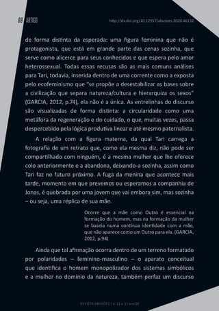 REVISTA ABUSÕES | n. 11 v. 11 ano 06
ARTIGO
69 http://dx.doi.org/10.12957/abusoes.2020.46132
de forma distinta da esperada: uma figura feminina que não é
protagonista, que está em grande parte das cenas sozinha, que
serve como alicerce para seus conhecidos e que espera pelo amor
heterossexual. Todas essas recusas são as mais comuns análises
para Tari, todavia, inserida dentro de uma corrente como a exposta
pelo ecofeminismo que “se propõe a desestabilizar as bases sobre
a civilização que separa natureza/cultura e hierarquiza os sexos”
(GARCIA, 2012, p.74), ela não é a única. As entrelinhas do discurso
são visualizadas de forma distinta: a circularidade como uma
metáfora da regeneração e do cuidado, o que, muitas vezes, passa
despercebido pela lógica produtiva linear e até mesmo paternalista.
A relação com a figura materna, da qual Tari carrega a
fotografia de um retrato que, como ela mesma diz, não pode ser
compartilhado com ninguém, é a mesma mulher que lhe oferece
colo anteriormente e a abandona, deixando-a sozinha, assim como
Tari faz no futuro próximo. A fuga da menina que acontece mais
tarde, momento em que prevemos ou esperamos a companhia de
Jonas, é quebrada por uma jovem que vai embora sim, mas sozinha
– ou seja, uma réplica de sua mãe.
Ocorre que a mãe como Outro é essencial na
formação do homem, mas na formação da mulher
se baseia numa contínua identidade com a mãe,
que não aparece como um Outro para ela. (GARCIA,
2012, p.94)
Ainda que tal afirmação ocorra dentro de um terreno formatado
por polaridades – feminino-masculino – o aparato conceitual
que identifica o homem monopolizador dos sistemas simbólicos
e a mulher no domínio da natureza, também perfaz um discurso
 