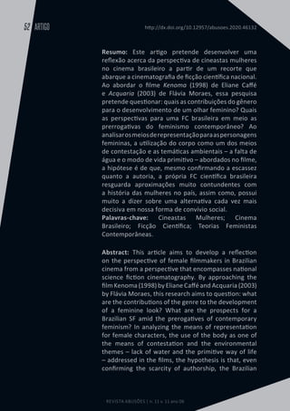 REVISTA ABUSÕES | n. 11 v. 11 ano 06
ARTIGO
52 http://dx.doi.org/10.12957/abusoes.2020.46132
Resumo: Este artigo pretende desenvolver uma
reflexão acerca da perspectiva de cineastas mulheres
no cinema brasileiro a partir de um recorte que
abarque a cinematografia de ficção científica nacional.
Ao abordar o filme Kenoma (1998) de Eliane Caffé
e Acquaria (2003) de Flávia Moraes, essa pesquisa
pretende questionar: quais as contribuições do gênero
para o desenvolvimento de um olhar feminino? Quais
as perspectivas para uma FC brasileira em meio as
prerrogativas do feminismo contemporâneo? Ao
analisarosmeiosderepresentaçãoparaaspersonagens
femininas, a utilização do corpo como um dos meios
de contestação e as temáticas ambientais – a falta de
água e o modo de vida primitivo – abordados no filme,
a hipótese é de que, mesmo confirmando a escassez
quanto a autoria, a própria FC científica brasileira
resguarda aproximações muito contundentes com
a história das mulheres no país, assim como, possui
muito a dizer sobre uma alternativa cada vez mais
decisiva em nossa forma de convívio social.
Palavras-chave: Cineastas Mulheres; Cinema
Brasileiro; Ficção Científica; Teorias Feministas
Contemporâneas.
Abstract: This article aims to develop a reflection
on the perspective of female filmmakers in Brazilian
cinema from a perspective that encompasses national
science fiction cinematography. By approaching the
film Kenoma (1998) by Eliane Caffé and Acquaria (2003)
by Flávia Moraes, this research aims to question: what
are the contributions of the genre to the development
of a feminine look? What are the prospects for a
Brazilian SF amid the prerogatives of contemporary
feminism? In analyzing the means of representation
for female characters, the use of the body as one of
the means of contestation and the environmental
themes – lack of water and the primitive way of life
– addressed in the films, the hypothesis is that, even
confirming the scarcity of authorship, the Brazilian
 