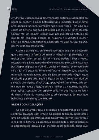 REVISTA ABUSÕES | n. 11 v. 11 ano 06
ARTIGO
72 http://dx.doi.org/10.12957/abusoes.2020.46132
e vulnerável, assumindo as determinantes culturais e ocidentais do
papel da mulher: o amor heterossexual a modifica. Esse mesmo
amor chega a funcionar como um tipo de libertação – em uma das
caixas de história que são adquiridas por meio de Zavos (Milton
Gonçalves), um homem responsável por guardar as histórias do
mundo em caixinhas, a lenda de Acquaria é revelada: a mulher
liberta o príncipe congelado da cidade por meio da música, ou seja,
por meio de sua própria voz.
Assim, o grande instrumento de libertação de Sarah é descobrir
que a sua voz é a forma de ativar a máquina – já concebida há
muitos anos pelo seu pai, Bártok – e que poderá salvar a todos,
recuperando a água, que até então encontrava-se escassa. Acusada
por Gaspar de pegar um cilindro de água – material extremamente
raro – Sarah é encarada como uma forasteira perigosa, no entanto,
o simbolismo replicado na volta da água por conta da máquina que
é ativada por sua voz, alude à figura de Sarah como um tipo de
salvação do coletivo, afinal, a água potável é finalmente trazida por
ela. Aqui se repete a ligação entre a mulher e a natureza, todavia,
suas ações acentuam um aspecto solidário que rebate na ideia
da circularidade, da regeneração e, principalmente, do lugar que
habitamos e dividimos com o outro.
BREVES CONSIDERAÇÕES
Ao nos voltarmos para a produção cinematográfica de ficção
científica brasileira com ênfase na autoria feminina, salientamos
uma dificuldade já identificada nas mais diversas correntes artísticas
e na própria história: a ausência, a invisibilidade e, principalmente,
o encobrimento daquilo que chamamos de feminino. Dizer que
 