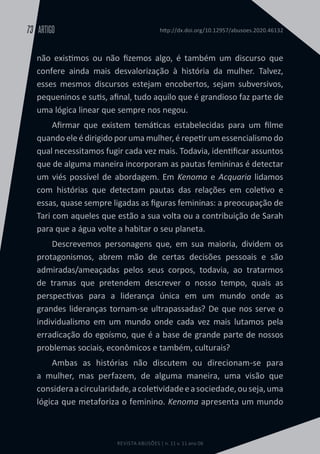 REVISTA ABUSÕES | n. 11 v. 11 ano 06
ARTIGO
73 http://dx.doi.org/10.12957/abusoes.2020.46132
não existimos ou não fizemos algo, é também um discurso que
confere ainda mais desvalorização à história da mulher. Talvez,
esses mesmos discursos estejam encobertos, sejam subversivos,
pequeninos e sutis, afinal, tudo aquilo que é grandioso faz parte de
uma lógica linear que sempre nos negou.
Afirmar que existem temáticas estabelecidas para um filme
quando ele é dirigido por uma mulher, é repetir um essencialismo do
qual necessitamos fugir cada vez mais. Todavia, identificar assuntos
que de alguma maneira incorporam as pautas femininas é detectar
um viés possível de abordagem. Em Kenoma e Acquaria lidamos
com histórias que detectam pautas das relações em coletivo e
essas, quase sempre ligadas as figuras femininas: a preocupação de
Tari com aqueles que estão a sua volta ou a contribuição de Sarah
para que a água volte a habitar o seu planeta.
Descrevemos personagens que, em sua maioria, dividem os
protagonismos, abrem mão de certas decisões pessoais e são
admiradas/ameaçadas pelos seus corpos, todavia, ao tratarmos
de tramas que pretendem descrever o nosso tempo, quais as
perspectivas para a liderança única em um mundo onde as
grandes lideranças tornam-se ultrapassadas? De que nos serve o
individualismo em um mundo onde cada vez mais lutamos pela
erradicação do egoísmo, que é a base de grande parte de nossos
problemas sociais, econômicos e também, culturais?
Ambas as histórias não discutem ou direcionam-se para
a mulher, mas perfazem, de alguma maneira, uma visão que
consideraacircularidade,acoletividadeeasociedade,ouseja,uma
lógica que metaforiza o feminino. Kenoma apresenta um mundo
 