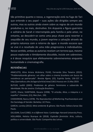 REVISTA ABUSÕES | n. 11 v. 11 ano 06
ARTIGO
74 http://dx.doi.org/10.12957/abusoes.2020.46132
tão primitivo quanto o nosso, a regeneração está na fuga de Tari
que entende o seu papel – suas ações são dirigidas sempre aos
outros, mas os outros ainda vivem sobre as regras de um mundo
produtivo e, no mais, destrutivo. Em Acquaria a figura guerreira
e solitária de Sarah é interrompida pela família e pelo amor, no
entanto, ao descobrir-se como uma peça chave para reverter a
sequidão de seu mundo, a jovem exprime a salvação através da
própria natureza com o retorno da água: o mundo escasso que
se vive é o resultado de uma mão progressista e individualista.
Nesse sentido, ambas as autorias revelam um terreno que, mesmo
pouco explorado e timidamente discutido, insiste em sobreviver,
e é desse resquício que efetivamente sobreviveremos enquanto
humanidade e cinematografia.
REFERÊNCIAS
ANACLETO, Aline Ariana Alcântara; FILHO, Fernando Silva Teixeira (2015).
“Problematizando gêneros: um olhar sobre o cinema brasileiro em busca de
resistência ao patriarcado”. Revista Ágora, (22), Espírito Santo, 136-157. In
http://periodicos.ufes.br/agora/article/view/13613 Acesso em 15.Mai.2019.
BUTLER, Judith (2003). Problemas de gênero: feminismo e subversão da
identidade. Rio de Janeiro: Civilização Brasileira.
CAFFÉ, Eliane; SVARTMAN, Rosane (1998). “O artesão, Alice, a máquina e o
espelho”. Cinemais, (11), Mai./Jun., 192.
CHODOROW, Nancy (1978). The Reproduction of Mothering: Psychoanalysis and
the Sociology of Gender. Berkeley: UC Press.
GARCIA, Loreley (2012). Meio ambiente & gênero. São Paulo: Editora Senac São
Paulo.
GILLIGAN, Carol (1982). In a Different Voice. Cambridge: Harvard University Press.
HOLLANDA, Heloísa Buarque de (2018). Explosão feminista: Arte, cultura,
política e universidade. São Paulo: Companhia das Letras.
 