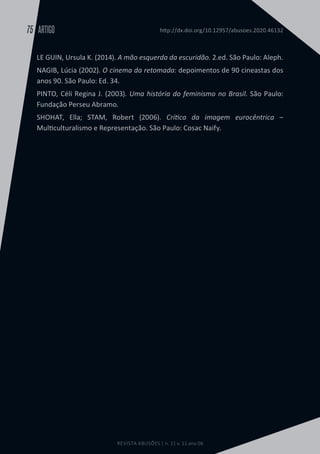 REVISTA ABUSÕES | n. 11 v. 11 ano 06
ARTIGO
75 http://dx.doi.org/10.12957/abusoes.2020.46132
LE GUIN, Ursula K. (2014). A mão esquerda da escuridão. 2.ed. São Paulo: Aleph.
NAGIB, Lúcia (2002). O cinema da retomada: depoimentos de 90 cineastas dos
anos 90. São Paulo: Ed. 34.
PINTO, Céli Regina J. (2003). Uma história do feminismo no Brasil. São Paulo:
Fundação Perseu Abramo.
SHOHAT, Ella; STAM, Robert (2006). Crítica da imagem eurocêntrica –
Multiculturalismo e Representação. São Paulo: Cosac Naify.
 