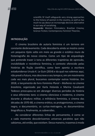 REVISTA ABUSÕES | n. 11 v. 11 ano 06
ARTIGO
53 http://dx.doi.org/10.12957/abusoes.2020.46132
scientific SF itself safeguards very strong approaches
to the history of women in the country, as well as has
much to say about an increasingly decisive alternative
in our way of socializing.
Keywords: Women Filmmakers; Brazilian Cinema;
Science Fiction; Contemporary Feminist Theories.
INTRODUÇÃO
O cinema brasileiro de autoria feminina é um terreno em
constante desbravamento. Cada descoberta ainda se mostra como
um pequeno tijolo solto em meio ao grande e estático muro da
historiografia do nosso cinema. Como um tipo de arqueologia
que pretende trazer à tona as diferentes trajetórias de opressão,
invisibilidade e resistência feminina, o contexto oferecido pelas
histórias de ficção científica, como bem aponta a escritora
estadunidense Ursula K. Le Guin (2014) e da qual nos valemos aqui,
não prevê o futuro, mas descreve o seu tempo e, em um movimento
cada vez mais plural, buscamos contemplar outras histórias. Em
2018, o lançamento do livro Feminino Plural – Mulheres no cinema
brasileiro, organizado por Karla Holanda e Marina Cavalcanti
Tedesco preocupou-se em abranger diversos períodos da história
e seus diferentes tons: o cinema silencioso e moderno, o cinema
durante a ditadura militar, a militância feminista, o cinema das
décadas de 1970-80, o cinema erótico, os protagonismos, o cinema
negro, o documentário, os curtas-metragens, os documentários
biográficos e, finalmente, as subversões.
Ao considerar diferentes linhas de pensamento, é como se
a cada momento descobríssemos universos paralelos que não
sabíamos, até então, que existiam. Dessa maneira, trazemos à moda
 