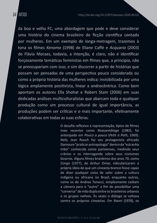 REVISTA ABUSÕES | n. 11 v. 11 ano 06
ARTIGO
54 http://dx.doi.org/10.12957/abusoes.2020.46132
da boa e velha FC, uma abordagem que pode e deve considerar
uma história do cinema brasileiro de ficção científica contada
por mulheres. Em um exemplo de longa-metragem, trazemos à
tona os filmes Kenoma (1998) de Eliane Caffé e Acquaria (2003)
de Flávia Moraes, todavia, a intenção, é claro, não é identificar
forçosamente temáticas feministas em filmes que, a princípio, não
se preocupariam com isso, e sim discorrer a partir de histórias que
possam ser pensadas de uma perspectiva pouco considerada ou
como a própria história das mulheres indica: invisibilizada por uma
lógica amplamente positivista, linear a androcêntrica. Como bem
apontam os autores Ella Shohat e Robert Stam (2006) em suas
dedicadas análises multiculturalistas que abarcam toda e qualquer
produção como um processo cultural de igual importância, as
produções podem ser críticas e o mais importante, efetivamente
colaborativas em todas as suas esferas.
O desafio reflexivo à representação, típico de filmes
mais recentes como Reassemblage (1982), foi
antecipado em Pouco a pouco (Petit à Petit, 1969).
Nele, Jean Rouch faz seu protagonista africado
Damoure“praticarantropologia”dentroda“estranha
tribo” conhecida como parisienses, medindo seus
crânios e os interrogando sobre seus costumes
bizarros. Alguns filmes brasileiros dos anos 70, como
Congo (1977), de Arthur Omar, ridicularizaram a
própria ideia de que um cineasta branco fosse capaz
de dizer qualquer coisa de valor sobre a cultura
indígena ou africana no Brasil, enquanto outros,
como os de Andrea Tonacci, simplesmente cediam
a câmera para o “outro” a fim de possibilitar uma
“conversa” de mão dupla entre os brasileiros urbanos
e os grupos nativos. Às vezes o diálogo se voltava
contra os próprios cineastas. Em Raoni (1978), os
 