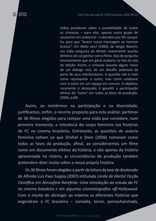 REVISTA ABUSÕES | n. 11 v. 11 ano 06
ARTIGO
55 http://dx.doi.org/10.12957/abusoes.2020.46132
índios ponderam sobre a possibilidade de matar
os cineastas – para eles, apenas outro grupo de
assassinos em potencial – e decidem por fim poupá-
los para que “levem nossa mensagem ao homem
branco”. Em Mato eles? (1983), de Sérgio Bianchi,
um índio pergunta ao diretor exatamente quanto
dinheiro ele vai ganhar com o filme, tipo de pergunta
inconveniente que em geral acabaria no lixo da sala
de edição. Assim, o cineasta assume alguns riscos
de um diálogo real, de um desafio potencial da
parte de seus interlocutores. A questão não é mais
como representar o outro, mas como colaborar
com o outro em um espaço em comum. O objetivo,
raramente é alcançado, é garantir a participação
efetiva do “outro” em todas as fases da produção.
(2006, p.69)
Assim, ao insistirmos na participação e na diversidade,
justificamos, enfim, o recorte proposto para esta análise: partimos
de 36 filmes elegidos para compor uma visão que considere, num
primeiro momento, a relevância do corpo feminino nas histórias
de FC no cinema brasileiro. Entretanto, as questões de autoria
feminina voltam ao que Shohat e Stam (2006) nomeiam como
todas as fases da produção, afinal, ao considerarmos um filme
como um documento efetivo da história, e não apenas da história
apresentada no roteiro, as circunstâncias de produção também
pretendem dizer muito sobre a nossa própria história.
Os 36 filmes foram elegidos a partir da leitura da tese de doutorado
de Alfredo Luis Paes Suppia (2007) intitulada Limite de Alerta! Ficção
Científica em Atmosfera Rarefeita: Uma introdução ao estudo da FC
no cinema brasileiro e em algumas cinematografias off-Hollywood.
Com o intuito de abranger ao máximo as diferentes histórias que
engendram a FC brasileira – comédia, terror, pornochanchada,
 