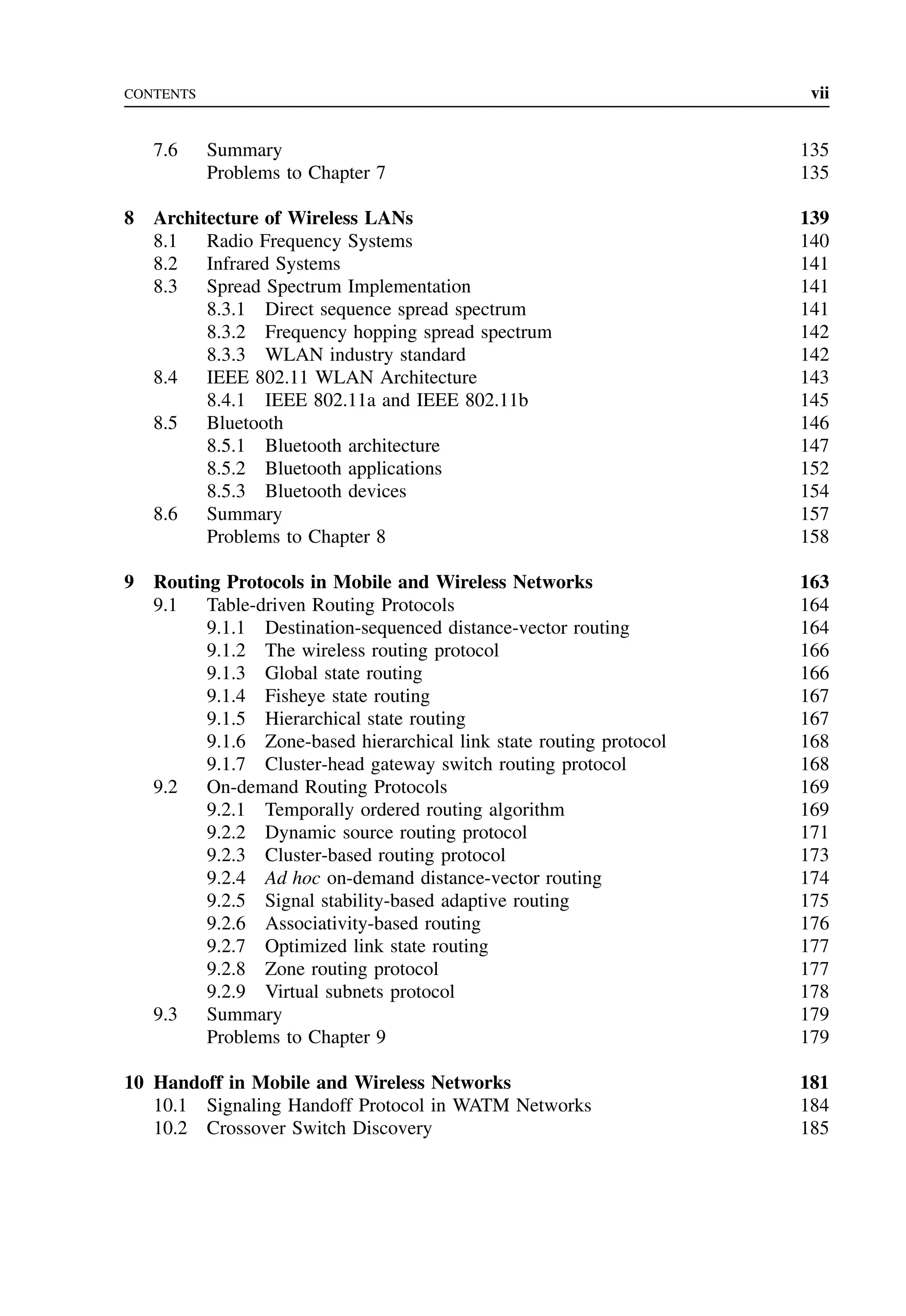 CONTENTS vii
7.6 Summary 135
Problems to Chapter 7 135
8 Architecture of Wireless LANs 139
8.1 Radio Frequency Systems 140
8.2 Infrared Systems 141
8.3 Spread Spectrum Implementation 141
8.3.1 Direct sequence spread spectrum 141
8.3.2 Frequency hopping spread spectrum 142
8.3.3 WLAN industry standard 142
8.4 IEEE 802.11 WLAN Architecture 143
8.4.1 IEEE 802.11a and IEEE 802.11b 145
8.5 Bluetooth 146
8.5.1 Bluetooth architecture 147
8.5.2 Bluetooth applications 152
8.5.3 Bluetooth devices 154
8.6 Summary 157
Problems to Chapter 8 158
9 Routing Protocols in Mobile and Wireless Networks 163
9.1 Table-driven Routing Protocols 164
9.1.1 Destination-sequenced distance-vector routing 164
9.1.2 The wireless routing protocol 166
9.1.3 Global state routing 166
9.1.4 Fisheye state routing 167
9.1.5 Hierarchical state routing 167
9.1.6 Zone-based hierarchical link state routing protocol 168
9.1.7 Cluster-head gateway switch routing protocol 168
9.2 On-demand Routing Protocols 169
9.2.1 Temporally ordered routing algorithm 169
9.2.2 Dynamic source routing protocol 171
9.2.3 Cluster-based routing protocol 173
9.2.4 Ad hoc on-demand distance-vector routing 174
9.2.5 Signal stability-based adaptive routing 175
9.2.6 Associativity-based routing 176
9.2.7 Optimized link state routing 177
9.2.8 Zone routing protocol 177
9.2.9 Virtual subnets protocol 178
9.3 Summary 179
Problems to Chapter 9 179
10 Handoff in Mobile and Wireless Networks 181
10.1 Signaling Handoff Protocol in WATM Networks 184
10.2 Crossover Switch Discovery 185
 