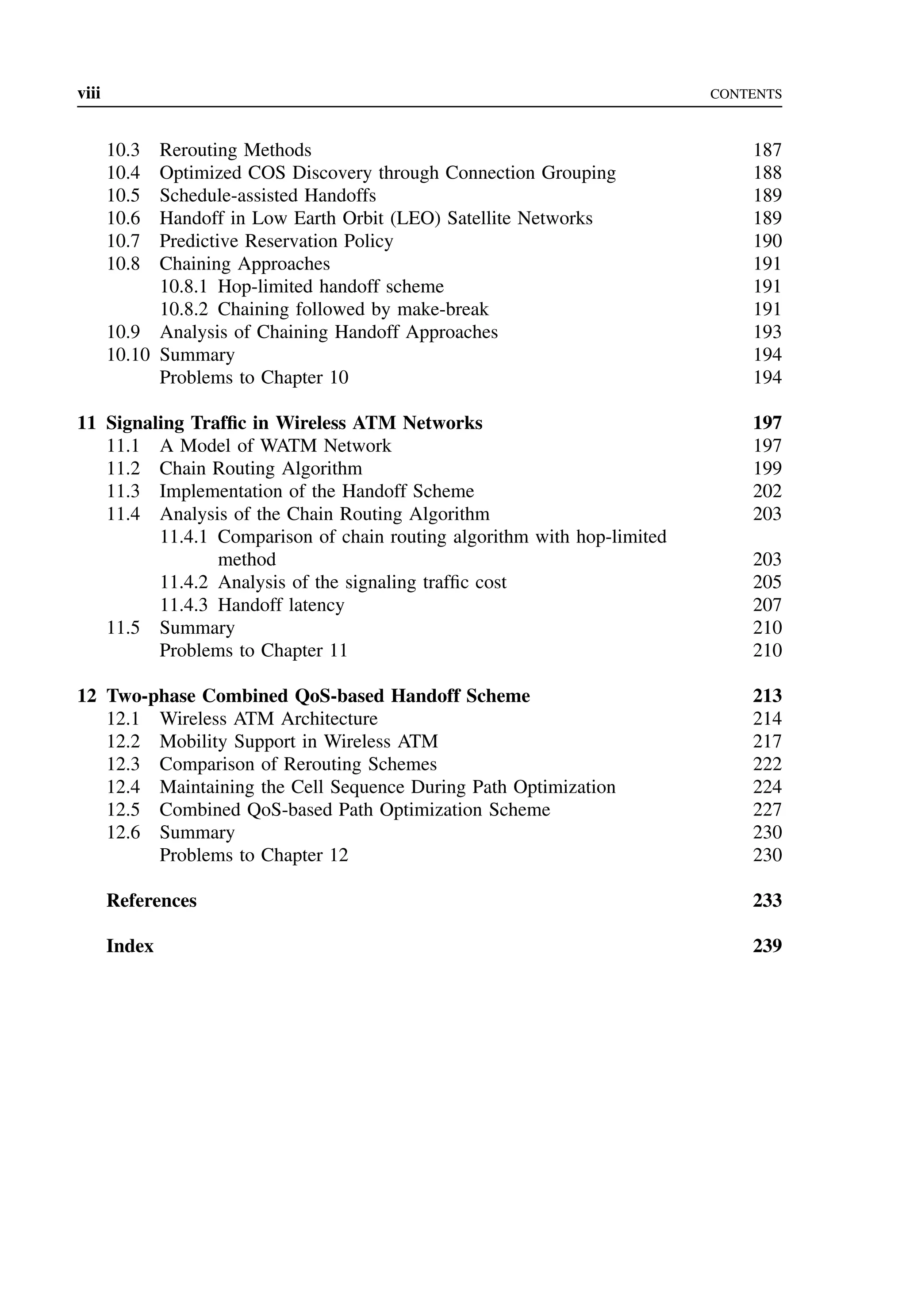 viii CONTENTS
10.3 Rerouting Methods 187
10.4 Optimized COS Discovery through Connection Grouping 188
10.5 Schedule-assisted Handoffs 189
10.6 Handoff in Low Earth Orbit (LEO) Satellite Networks 189
10.7 Predictive Reservation Policy 190
10.8 Chaining Approaches 191
10.8.1 Hop-limited handoff scheme 191
10.8.2 Chaining followed by make-break 191
10.9 Analysis of Chaining Handoff Approaches 193
10.10 Summary 194
Problems to Chapter 10 194
11 Signaling Traffic in Wireless ATM Networks 197
11.1 A Model of WATM Network 197
11.2 Chain Routing Algorithm 199
11.3 Implementation of the Handoff Scheme 202
11.4 Analysis of the Chain Routing Algorithm 203
11.4.1 Comparison of chain routing algorithm with hop-limited
method 203
11.4.2 Analysis of the signaling traffic cost 205
11.4.3 Handoff latency 207
11.5 Summary 210
Problems to Chapter 11 210
12 Two-phase Combined QoS-based Handoff Scheme 213
12.1 Wireless ATM Architecture 214
12.2 Mobility Support in Wireless ATM 217
12.3 Comparison of Rerouting Schemes 222
12.4 Maintaining the Cell Sequence During Path Optimization 224
12.5 Combined QoS-based Path Optimization Scheme 227
12.6 Summary 230
Problems to Chapter 12 230
References 233
Index 239
 