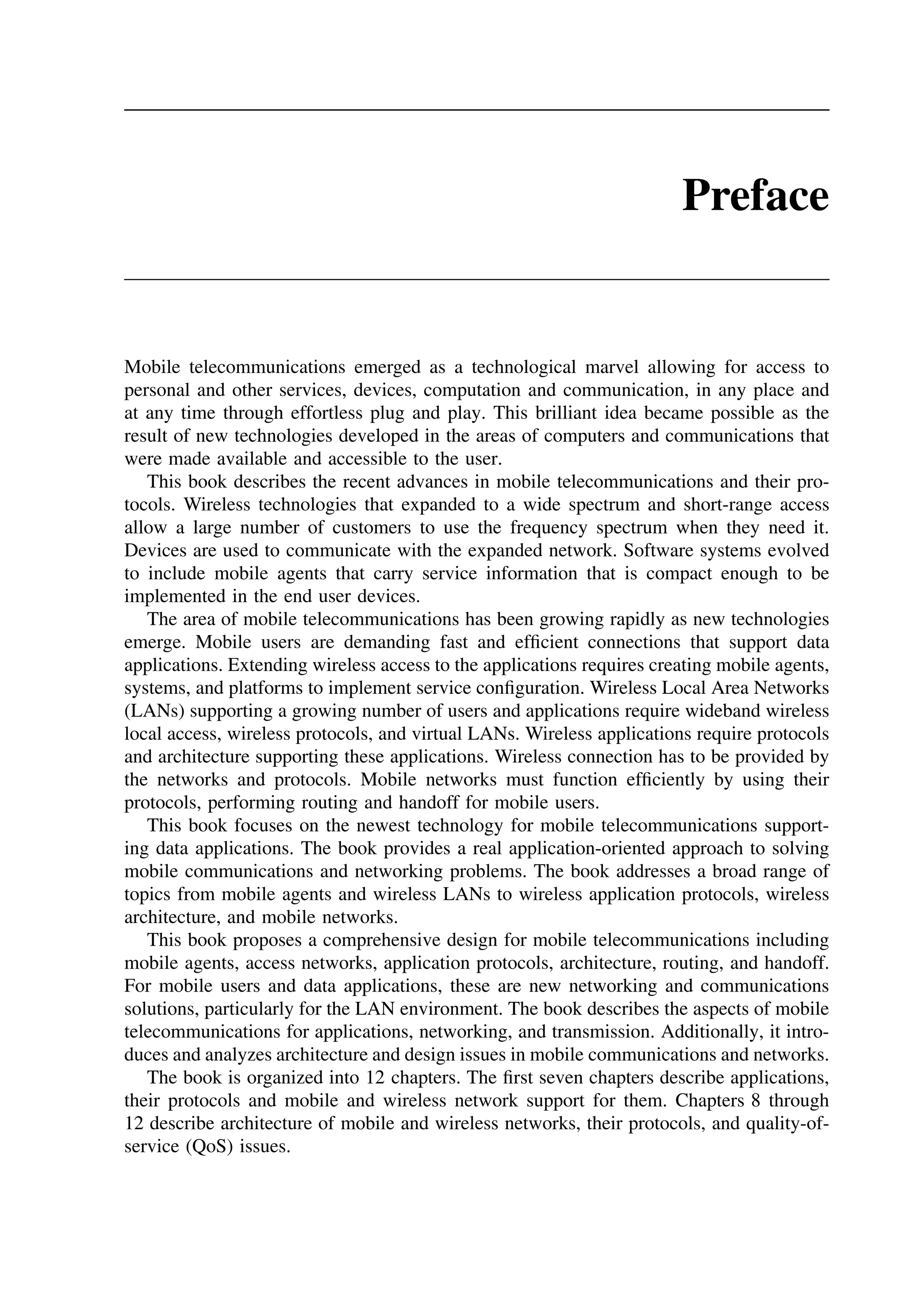 Preface
Mobile telecommunications emerged as a technological marvel allowing for access to
personal and other services, devices, computation and communication, in any place and
at any time through effortless plug and play. This brilliant idea became possible as the
result of new technologies developed in the areas of computers and communications that
were made available and accessible to the user.
This book describes the recent advances in mobile telecommunications and their pro-
tocols. Wireless technologies that expanded to a wide spectrum and short-range access
allow a large number of customers to use the frequency spectrum when they need it.
Devices are used to communicate with the expanded network. Software systems evolved
to include mobile agents that carry service information that is compact enough to be
implemented in the end user devices.
The area of mobile telecommunications has been growing rapidly as new technologies
emerge. Mobile users are demanding fast and efficient connections that support data
applications. Extending wireless access to the applications requires creating mobile agents,
systems, and platforms to implement service configuration. Wireless Local Area Networks
(LANs) supporting a growing number of users and applications require wideband wireless
local access, wireless protocols, and virtual LANs. Wireless applications require protocols
and architecture supporting these applications. Wireless connection has to be provided by
the networks and protocols. Mobile networks must function efficiently by using their
protocols, performing routing and handoff for mobile users.
This book focuses on the newest technology for mobile telecommunications support-
ing data applications. The book provides a real application-oriented approach to solving
mobile communications and networking problems. The book addresses a broad range of
topics from mobile agents and wireless LANs to wireless application protocols, wireless
architecture, and mobile networks.
This book proposes a comprehensive design for mobile telecommunications including
mobile agents, access networks, application protocols, architecture, routing, and handoff.
For mobile users and data applications, these are new networking and communications
solutions, particularly for the LAN environment. The book describes the aspects of mobile
telecommunications for applications, networking, and transmission. Additionally, it intro-
duces and analyzes architecture and design issues in mobile communications and networks.
The book is organized into 12 chapters. The first seven chapters describe applications,
their protocols and mobile and wireless network support for them. Chapters 8 through
12 describe architecture of mobile and wireless networks, their protocols, and quality-of-
service (QoS) issues.
 