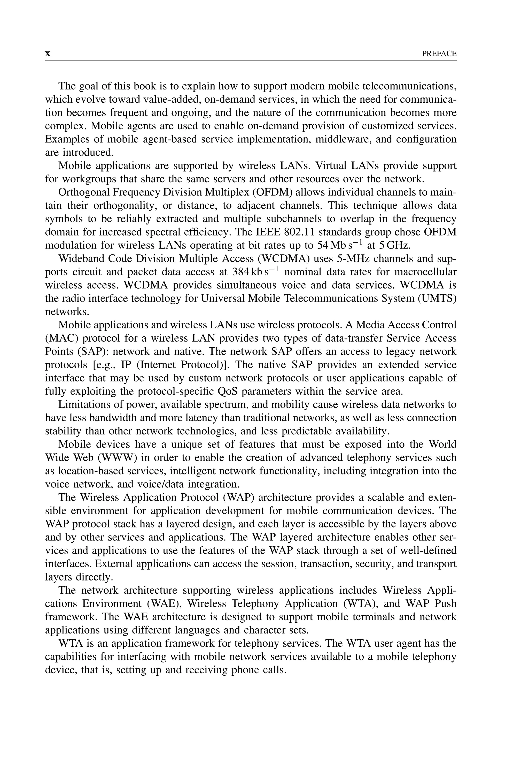 x PREFACE
The goal of this book is to explain how to support modern mobile telecommunications,
which evolve toward value-added, on-demand services, in which the need for communica-
tion becomes frequent and ongoing, and the nature of the communication becomes more
complex. Mobile agents are used to enable on-demand provision of customized services.
Examples of mobile agent-based service implementation, middleware, and configuration
are introduced.
Mobile applications are supported by wireless LANs. Virtual LANs provide support
for workgroups that share the same servers and other resources over the network.
Orthogonal Frequency Division Multiplex (OFDM) allows individual channels to main-
tain their orthogonality, or distance, to adjacent channels. This technique allows data
symbols to be reliably extracted and multiple subchannels to overlap in the frequency
domain for increased spectral efficiency. The IEEE 802.11 standards group chose OFDM
modulation for wireless LANs operating at bit rates up to 54 Mb s−1
at 5 GHz.
Wideband Code Division Multiple Access (WCDMA) uses 5-MHz channels and sup-
ports circuit and packet data access at 384 kb s−1
nominal data rates for macrocellular
wireless access. WCDMA provides simultaneous voice and data services. WCDMA is
the radio interface technology for Universal Mobile Telecommunications System (UMTS)
networks.
Mobile applications and wireless LANs use wireless protocols. A Media Access Control
(MAC) protocol for a wireless LAN provides two types of data-transfer Service Access
Points (SAP): network and native. The network SAP offers an access to legacy network
protocols [e.g., IP (Internet Protocol)]. The native SAP provides an extended service
interface that may be used by custom network protocols or user applications capable of
fully exploiting the protocol-specific QoS parameters within the service area.
Limitations of power, available spectrum, and mobility cause wireless data networks to
have less bandwidth and more latency than traditional networks, as well as less connection
stability than other network technologies, and less predictable availability.
Mobile devices have a unique set of features that must be exposed into the World
Wide Web (WWW) in order to enable the creation of advanced telephony services such
as location-based services, intelligent network functionality, including integration into the
voice network, and voice/data integration.
The Wireless Application Protocol (WAP) architecture provides a scalable and exten-
sible environment for application development for mobile communication devices. The
WAP protocol stack has a layered design, and each layer is accessible by the layers above
and by other services and applications. The WAP layered architecture enables other ser-
vices and applications to use the features of the WAP stack through a set of well-defined
interfaces. External applications can access the session, transaction, security, and transport
layers directly.
The network architecture supporting wireless applications includes Wireless Appli-
cations Environment (WAE), Wireless Telephony Application (WTA), and WAP Push
framework. The WAE architecture is designed to support mobile terminals and network
applications using different languages and character sets.
WTA is an application framework for telephony services. The WTA user agent has the
capabilities for interfacing with mobile network services available to a mobile telephony
device, that is, setting up and receiving phone calls.
 