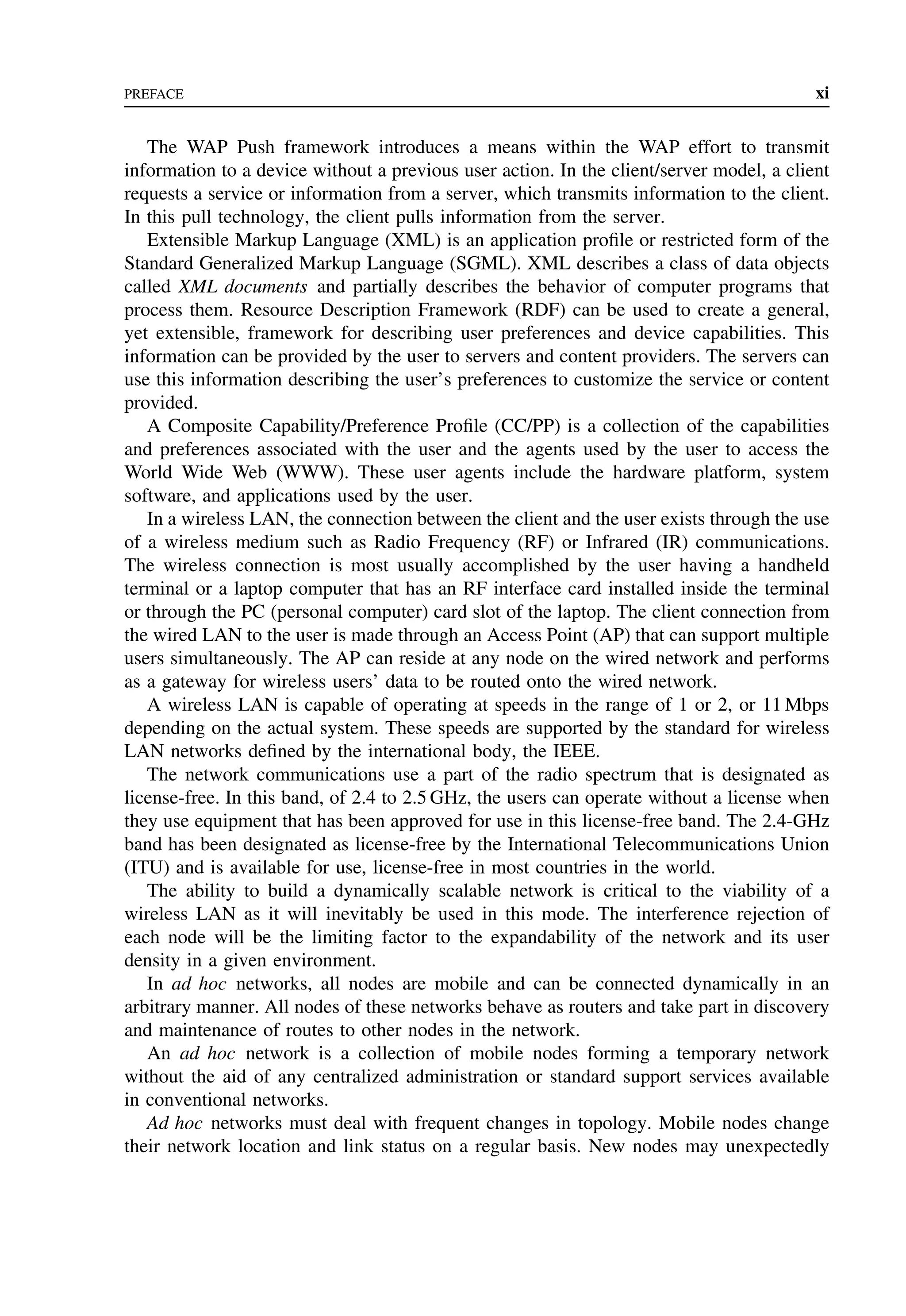 PREFACE xi
The WAP Push framework introduces a means within the WAP effort to transmit
information to a device without a previous user action. In the client/server model, a client
requests a service or information from a server, which transmits information to the client.
In this pull technology, the client pulls information from the server.
Extensible Markup Language (XML) is an application profile or restricted form of the
Standard Generalized Markup Language (SGML). XML describes a class of data objects
called XML documents and partially describes the behavior of computer programs that
process them. Resource Description Framework (RDF) can be used to create a general,
yet extensible, framework for describing user preferences and device capabilities. This
information can be provided by the user to servers and content providers. The servers can
use this information describing the user’s preferences to customize the service or content
provided.
A Composite Capability/Preference Profile (CC/PP) is a collection of the capabilities
and preferences associated with the user and the agents used by the user to access the
World Wide Web (WWW). These user agents include the hardware platform, system
software, and applications used by the user.
In a wireless LAN, the connection between the client and the user exists through the use
of a wireless medium such as Radio Frequency (RF) or Infrared (IR) communications.
The wireless connection is most usually accomplished by the user having a handheld
terminal or a laptop computer that has an RF interface card installed inside the terminal
or through the PC (personal computer) card slot of the laptop. The client connection from
the wired LAN to the user is made through an Access Point (AP) that can support multiple
users simultaneously. The AP can reside at any node on the wired network and performs
as a gateway for wireless users’ data to be routed onto the wired network.
A wireless LAN is capable of operating at speeds in the range of 1 or 2, or 11 Mbps
depending on the actual system. These speeds are supported by the standard for wireless
LAN networks defined by the international body, the IEEE.
The network communications use a part of the radio spectrum that is designated as
license-free. In this band, of 2.4 to 2.5 GHz, the users can operate without a license when
they use equipment that has been approved for use in this license-free band. The 2.4-GHz
band has been designated as license-free by the International Telecommunications Union
(ITU) and is available for use, license-free in most countries in the world.
The ability to build a dynamically scalable network is critical to the viability of a
wireless LAN as it will inevitably be used in this mode. The interference rejection of
each node will be the limiting factor to the expandability of the network and its user
density in a given environment.
In ad hoc networks, all nodes are mobile and can be connected dynamically in an
arbitrary manner. All nodes of these networks behave as routers and take part in discovery
and maintenance of routes to other nodes in the network.
An ad hoc network is a collection of mobile nodes forming a temporary network
without the aid of any centralized administration or standard support services available
in conventional networks.
Ad hoc networks must deal with frequent changes in topology. Mobile nodes change
their network location and link status on a regular basis. New nodes may unexpectedly
 