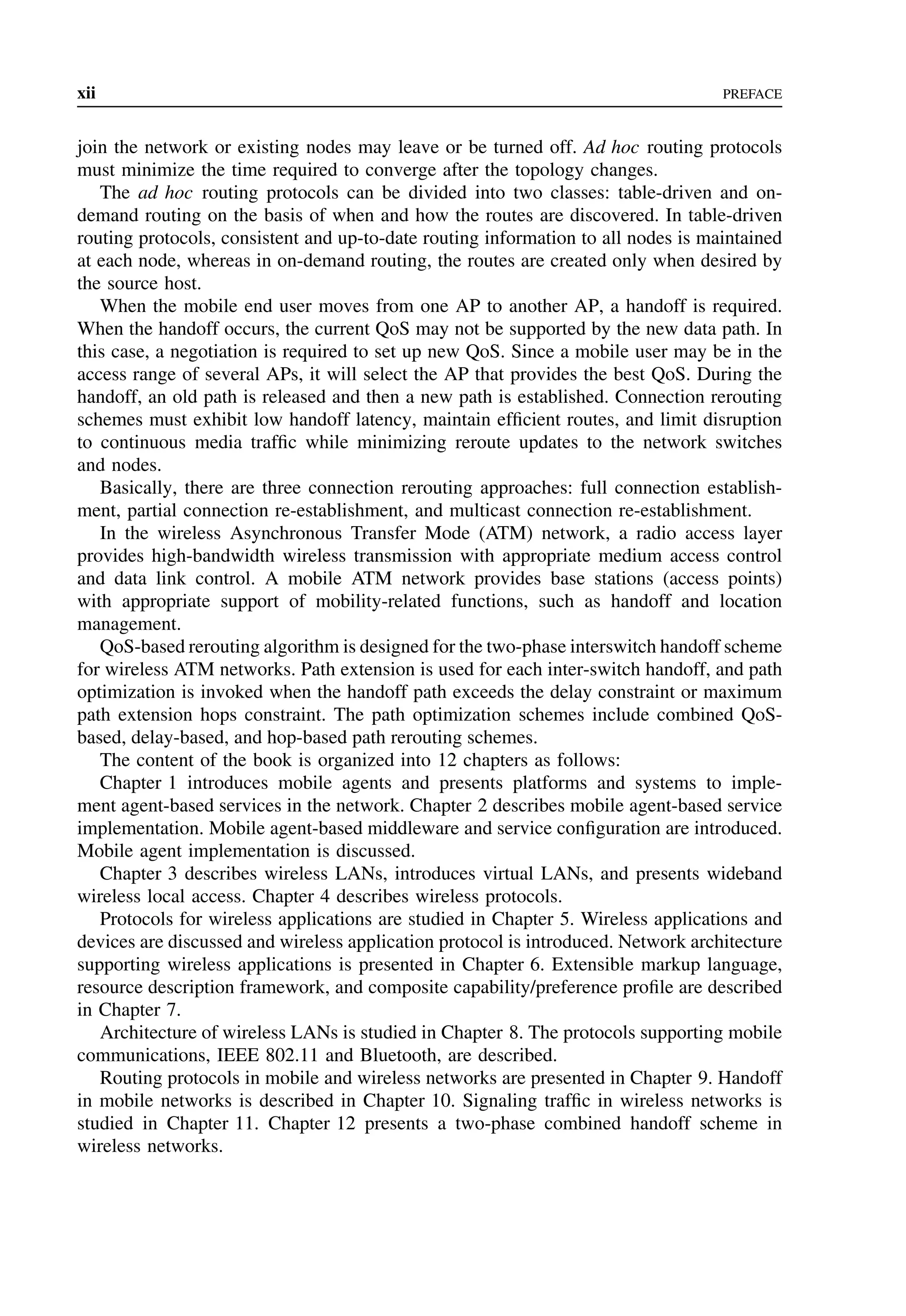 xii PREFACE
join the network or existing nodes may leave or be turned off. Ad hoc routing protocols
must minimize the time required to converge after the topology changes.
The ad hoc routing protocols can be divided into two classes: table-driven and on-
demand routing on the basis of when and how the routes are discovered. In table-driven
routing protocols, consistent and up-to-date routing information to all nodes is maintained
at each node, whereas in on-demand routing, the routes are created only when desired by
the source host.
When the mobile end user moves from one AP to another AP, a handoff is required.
When the handoff occurs, the current QoS may not be supported by the new data path. In
this case, a negotiation is required to set up new QoS. Since a mobile user may be in the
access range of several APs, it will select the AP that provides the best QoS. During the
handoff, an old path is released and then a new path is established. Connection rerouting
schemes must exhibit low handoff latency, maintain efficient routes, and limit disruption
to continuous media traffic while minimizing reroute updates to the network switches
and nodes.
Basically, there are three connection rerouting approaches: full connection establish-
ment, partial connection re-establishment, and multicast connection re-establishment.
In the wireless Asynchronous Transfer Mode (ATM) network, a radio access layer
provides high-bandwidth wireless transmission with appropriate medium access control
and data link control. A mobile ATM network provides base stations (access points)
with appropriate support of mobility-related functions, such as handoff and location
management.
QoS-based rerouting algorithm is designed for the two-phase interswitch handoff scheme
for wireless ATM networks. Path extension is used for each inter-switch handoff, and path
optimization is invoked when the handoff path exceeds the delay constraint or maximum
path extension hops constraint. The path optimization schemes include combined QoS-
based, delay-based, and hop-based path rerouting schemes.
The content of the book is organized into 12 chapters as follows:
Chapter 1 introduces mobile agents and presents platforms and systems to imple-
ment agent-based services in the network. Chapter 2 describes mobile agent-based service
implementation. Mobile agent-based middleware and service configuration are introduced.
Mobile agent implementation is discussed.
Chapter 3 describes wireless LANs, introduces virtual LANs, and presents wideband
wireless local access. Chapter 4 describes wireless protocols.
Protocols for wireless applications are studied in Chapter 5. Wireless applications and
devices are discussed and wireless application protocol is introduced. Network architecture
supporting wireless applications is presented in Chapter 6. Extensible markup language,
resource description framework, and composite capability/preference profile are described
in Chapter 7.
Architecture of wireless LANs is studied in Chapter 8. The protocols supporting mobile
communications, IEEE 802.11 and Bluetooth, are described.
Routing protocols in mobile and wireless networks are presented in Chapter 9. Handoff
in mobile networks is described in Chapter 10. Signaling traffic in wireless networks is
studied in Chapter 11. Chapter 12 presents a two-phase combined handoff scheme in
wireless networks.
 