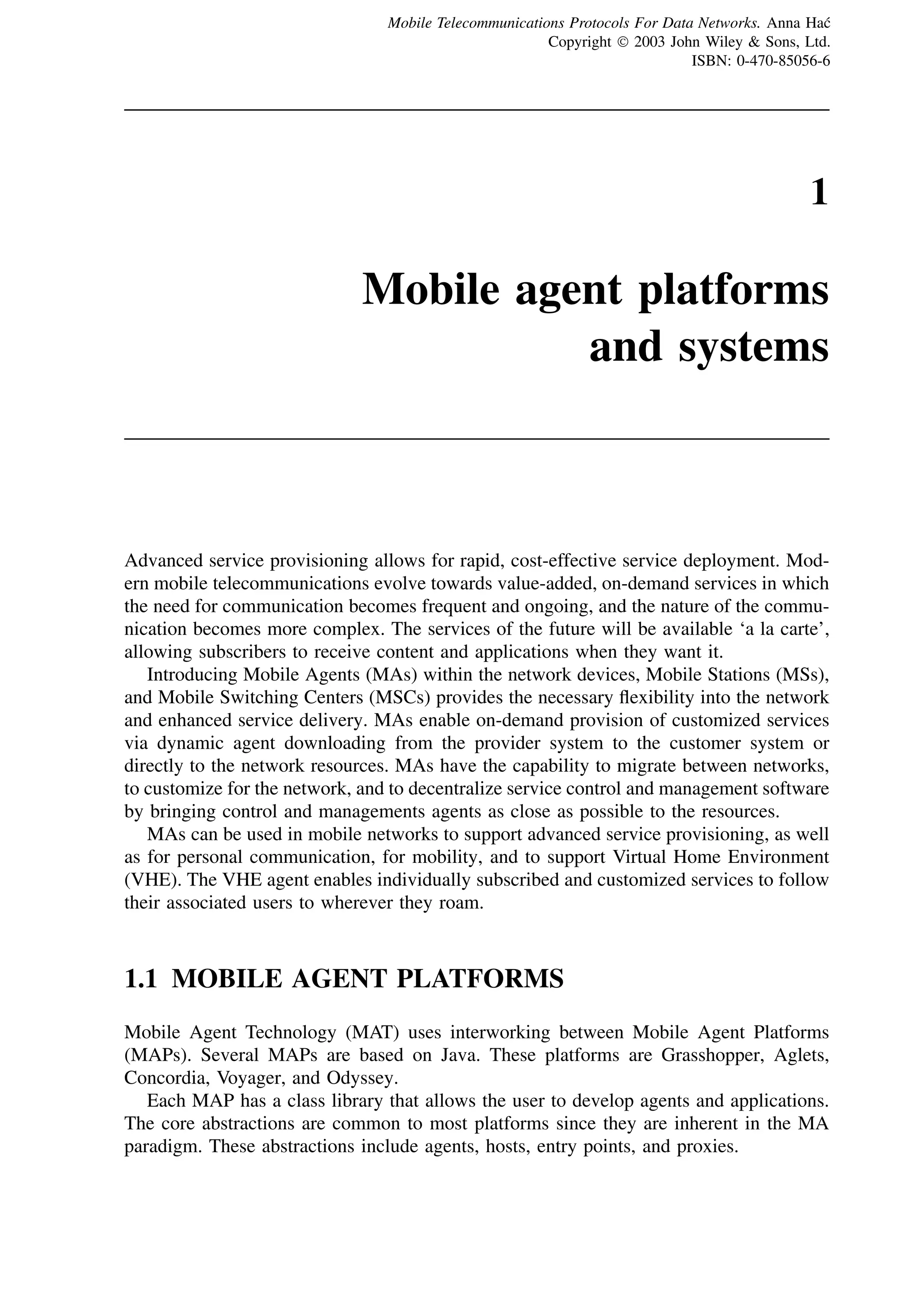 1
Mobile agent platforms
and systems
Advanced service provisioning allows for rapid, cost-effective service deployment. Mod-
ern mobile telecommunications evolve towards value-added, on-demand services in which
the need for communication becomes frequent and ongoing, and the nature of the commu-
nication becomes more complex. The services of the future will be available ‘a la carte’,
allowing subscribers to receive content and applications when they want it.
Introducing Mobile Agents (MAs) within the network devices, Mobile Stations (MSs),
and Mobile Switching Centers (MSCs) provides the necessary flexibility into the network
and enhanced service delivery. MAs enable on-demand provision of customized services
via dynamic agent downloading from the provider system to the customer system or
directly to the network resources. MAs have the capability to migrate between networks,
to customize for the network, and to decentralize service control and management software
by bringing control and managements agents as close as possible to the resources.
MAs can be used in mobile networks to support advanced service provisioning, as well
as for personal communication, for mobility, and to support Virtual Home Environment
(VHE). The VHE agent enables individually subscribed and customized services to follow
their associated users to wherever they roam.
1.1 MOBILE AGENT PLATFORMS
Mobile Agent Technology (MAT) uses interworking between Mobile Agent Platforms
(MAPs). Several MAPs are based on Java. These platforms are Grasshopper, Aglets,
Concordia, Voyager, and Odyssey.
Each MAP has a class library that allows the user to develop agents and applications.
The core abstractions are common to most platforms since they are inherent in the MA
paradigm. These abstractions include agents, hosts, entry points, and proxies.
Mobile Telecommunications Protocols For Data Networks. Anna Hać
Copyright  2003 John Wiley & Sons, Ltd.
ISBN: 0-470-85056-6
 