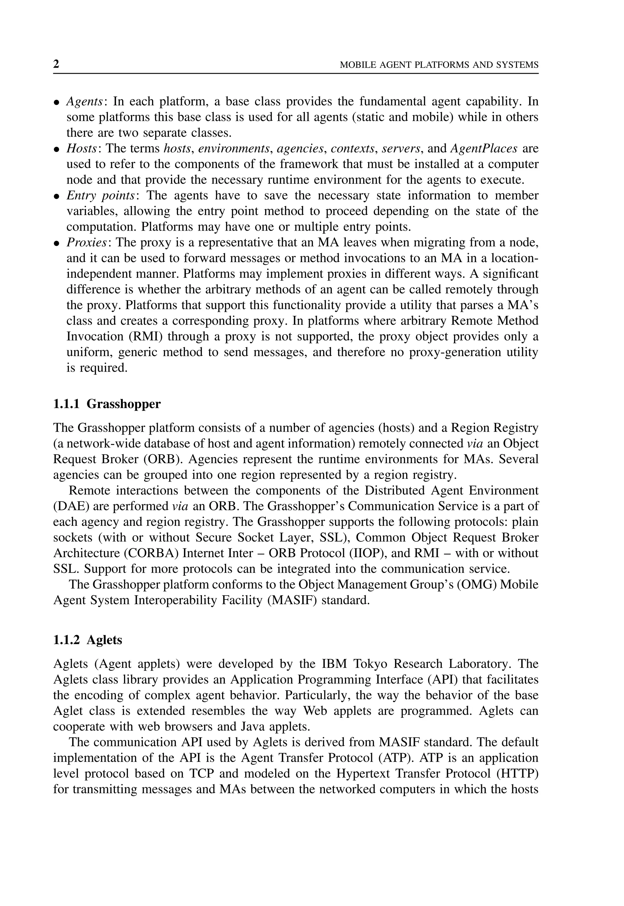 2 MOBILE AGENT PLATFORMS AND SYSTEMS
• Agents: In each platform, a base class provides the fundamental agent capability. In
some platforms this base class is used for all agents (static and mobile) while in others
there are two separate classes.
• Hosts: The terms hosts, environments, agencies, contexts, servers, and AgentPlaces are
used to refer to the components of the framework that must be installed at a computer
node and that provide the necessary runtime environment for the agents to execute.
• Entry points: The agents have to save the necessary state information to member
variables, allowing the entry point method to proceed depending on the state of the
computation. Platforms may have one or multiple entry points.
• Proxies: The proxy is a representative that an MA leaves when migrating from a node,
and it can be used to forward messages or method invocations to an MA in a location-
independent manner. Platforms may implement proxies in different ways. A significant
difference is whether the arbitrary methods of an agent can be called remotely through
the proxy. Platforms that support this functionality provide a utility that parses a MA’s
class and creates a corresponding proxy. In platforms where arbitrary Remote Method
Invocation (RMI) through a proxy is not supported, the proxy object provides only a
uniform, generic method to send messages, and therefore no proxy-generation utility
is required.
1.1.1 Grasshopper
The Grasshopper platform consists of a number of agencies (hosts) and a Region Registry
(a network-wide database of host and agent information) remotely connected via an Object
Request Broker (ORB). Agencies represent the runtime environments for MAs. Several
agencies can be grouped into one region represented by a region registry.
Remote interactions between the components of the Distributed Agent Environment
(DAE) are performed via an ORB. The Grasshopper’s Communication Service is a part of
each agency and region registry. The Grasshopper supports the following protocols: plain
sockets (with or without Secure Socket Layer, SSL), Common Object Request Broker
Architecture (CORBA) Internet Inter – ORB Protocol (IIOP), and RMI – with or without
SSL. Support for more protocols can be integrated into the communication service.
The Grasshopper platform conforms to the Object Management Group’s (OMG) Mobile
Agent System Interoperability Facility (MASIF) standard.
1.1.2 Aglets
Aglets (Agent applets) were developed by the IBM Tokyo Research Laboratory. The
Aglets class library provides an Application Programming Interface (API) that facilitates
the encoding of complex agent behavior. Particularly, the way the behavior of the base
Aglet class is extended resembles the way Web applets are programmed. Aglets can
cooperate with web browsers and Java applets.
The communication API used by Aglets is derived from MASIF standard. The default
implementation of the API is the Agent Transfer Protocol (ATP). ATP is an application
level protocol based on TCP and modeled on the Hypertext Transfer Protocol (HTTP)
for transmitting messages and MAs between the networked computers in which the hosts
 