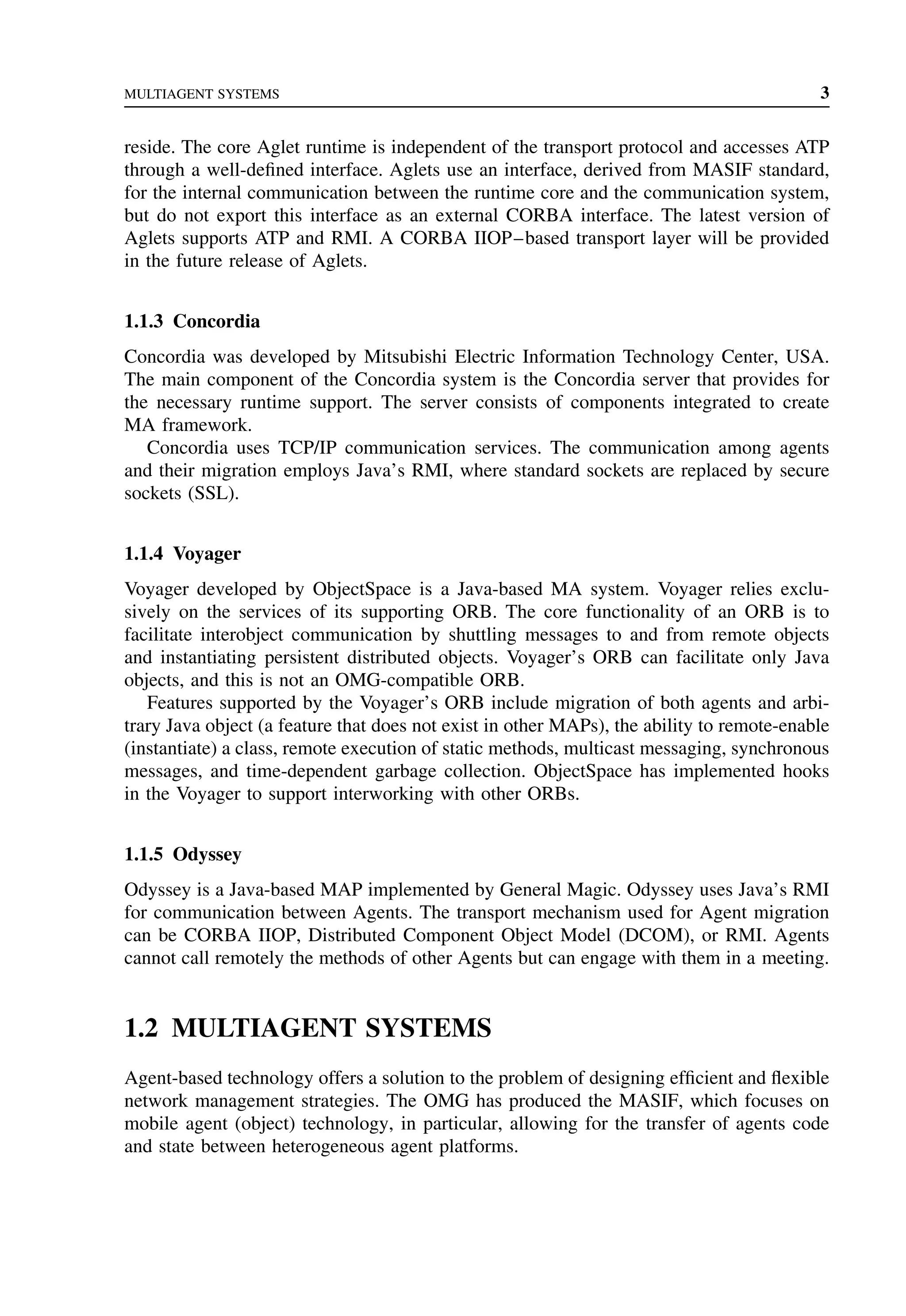 MULTIAGENT SYSTEMS 3
reside. The core Aglet runtime is independent of the transport protocol and accesses ATP
through a well-defined interface. Aglets use an interface, derived from MASIF standard,
for the internal communication between the runtime core and the communication system,
but do not export this interface as an external CORBA interface. The latest version of
Aglets supports ATP and RMI. A CORBA IIOP–based transport layer will be provided
in the future release of Aglets.
1.1.3 Concordia
Concordia was developed by Mitsubishi Electric Information Technology Center, USA.
The main component of the Concordia system is the Concordia server that provides for
the necessary runtime support. The server consists of components integrated to create
MA framework.
Concordia uses TCP/IP communication services. The communication among agents
and their migration employs Java’s RMI, where standard sockets are replaced by secure
sockets (SSL).
1.1.4 Voyager
Voyager developed by ObjectSpace is a Java-based MA system. Voyager relies exclu-
sively on the services of its supporting ORB. The core functionality of an ORB is to
facilitate interobject communication by shuttling messages to and from remote objects
and instantiating persistent distributed objects. Voyager’s ORB can facilitate only Java
objects, and this is not an OMG-compatible ORB.
Features supported by the Voyager’s ORB include migration of both agents and arbi-
trary Java object (a feature that does not exist in other MAPs), the ability to remote-enable
(instantiate) a class, remote execution of static methods, multicast messaging, synchronous
messages, and time-dependent garbage collection. ObjectSpace has implemented hooks
in the Voyager to support interworking with other ORBs.
1.1.5 Odyssey
Odyssey is a Java-based MAP implemented by General Magic. Odyssey uses Java’s RMI
for communication between Agents. The transport mechanism used for Agent migration
can be CORBA IIOP, Distributed Component Object Model (DCOM), or RMI. Agents
cannot call remotely the methods of other Agents but can engage with them in a meeting.
1.2 MULTIAGENT SYSTEMS
Agent-based technology offers a solution to the problem of designing efficient and flexible
network management strategies. The OMG has produced the MASIF, which focuses on
mobile agent (object) technology, in particular, allowing for the transfer of agents code
and state between heterogeneous agent platforms.
 