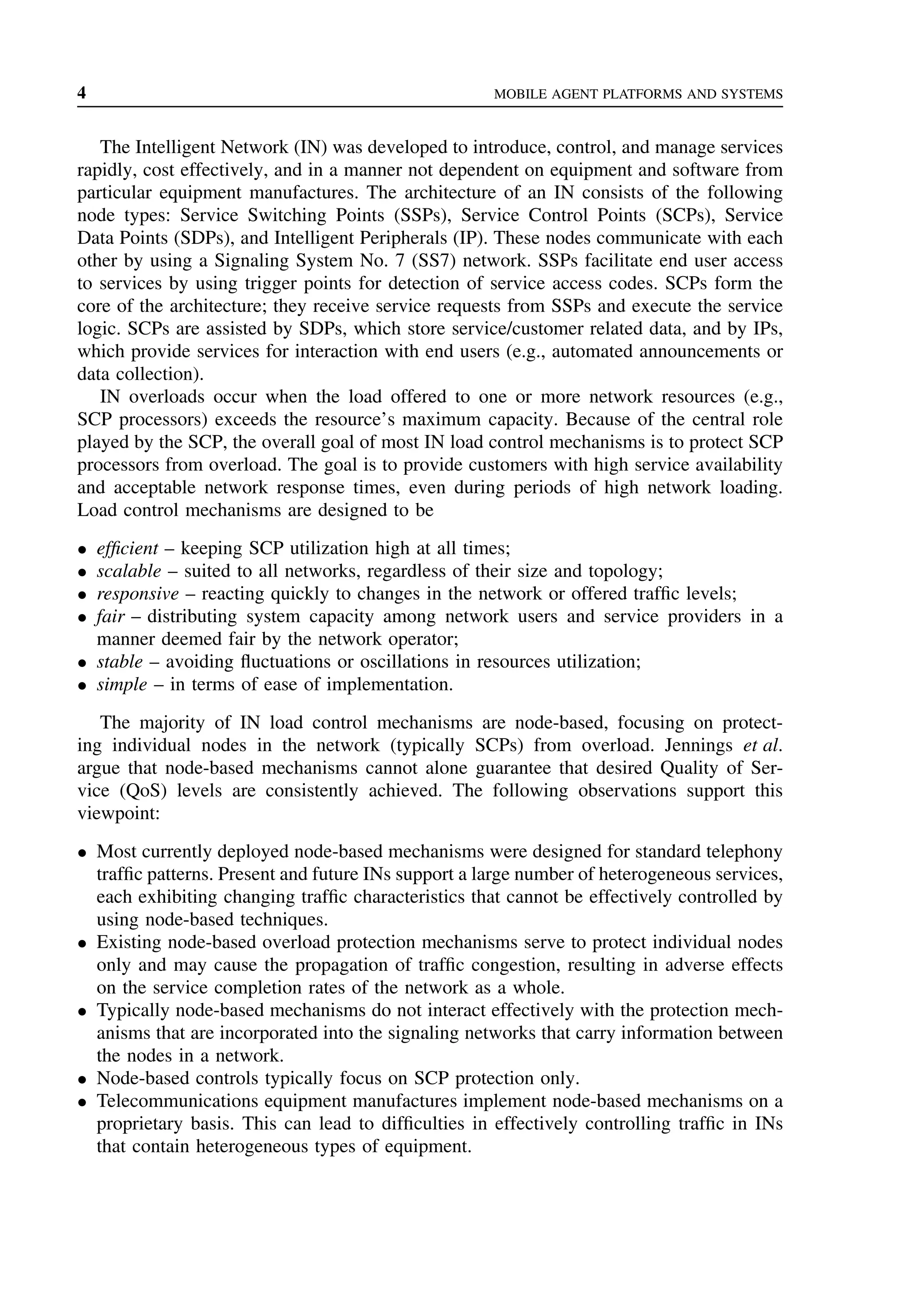 4 MOBILE AGENT PLATFORMS AND SYSTEMS
The Intelligent Network (IN) was developed to introduce, control, and manage services
rapidly, cost effectively, and in a manner not dependent on equipment and software from
particular equipment manufactures. The architecture of an IN consists of the following
node types: Service Switching Points (SSPs), Service Control Points (SCPs), Service
Data Points (SDPs), and Intelligent Peripherals (IP). These nodes communicate with each
other by using a Signaling System No. 7 (SS7) network. SSPs facilitate end user access
to services by using trigger points for detection of service access codes. SCPs form the
core of the architecture; they receive service requests from SSPs and execute the service
logic. SCPs are assisted by SDPs, which store service/customer related data, and by IPs,
which provide services for interaction with end users (e.g., automated announcements or
data collection).
IN overloads occur when the load offered to one or more network resources (e.g.,
SCP processors) exceeds the resource’s maximum capacity. Because of the central role
played by the SCP, the overall goal of most IN load control mechanisms is to protect SCP
processors from overload. The goal is to provide customers with high service availability
and acceptable network response times, even during periods of high network loading.
Load control mechanisms are designed to be
• efficient – keeping SCP utilization high at all times;
• scalable – suited to all networks, regardless of their size and topology;
• responsive – reacting quickly to changes in the network or offered traffic levels;
• fair – distributing system capacity among network users and service providers in a
manner deemed fair by the network operator;
• stable – avoiding fluctuations or oscillations in resources utilization;
• simple – in terms of ease of implementation.
The majority of IN load control mechanisms are node-based, focusing on protect-
ing individual nodes in the network (typically SCPs) from overload. Jennings et al.
argue that node-based mechanisms cannot alone guarantee that desired Quality of Ser-
vice (QoS) levels are consistently achieved. The following observations support this
viewpoint:
• Most currently deployed node-based mechanisms were designed for standard telephony
traffic patterns. Present and future INs support a large number of heterogeneous services,
each exhibiting changing traffic characteristics that cannot be effectively controlled by
using node-based techniques.
• Existing node-based overload protection mechanisms serve to protect individual nodes
only and may cause the propagation of traffic congestion, resulting in adverse effects
on the service completion rates of the network as a whole.
• Typically node-based mechanisms do not interact effectively with the protection mech-
anisms that are incorporated into the signaling networks that carry information between
the nodes in a network.
• Node-based controls typically focus on SCP protection only.
• Telecommunications equipment manufactures implement node-based mechanisms on a
proprietary basis. This can lead to difficulties in effectively controlling traffic in INs
that contain heterogeneous types of equipment.
 