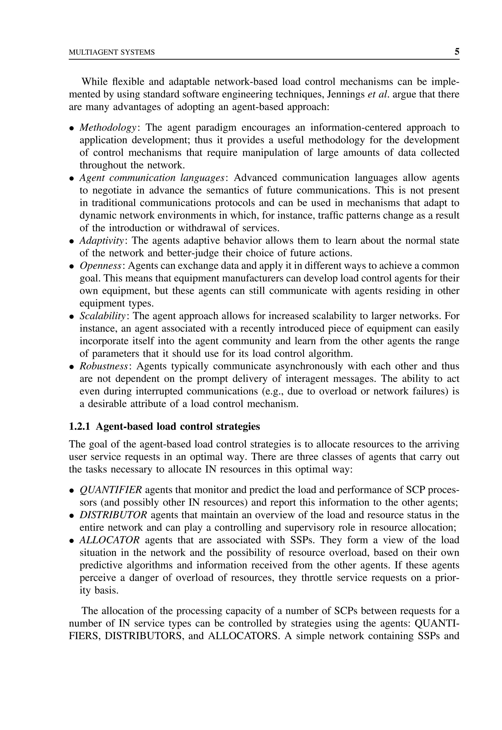 MULTIAGENT SYSTEMS 5
While flexible and adaptable network-based load control mechanisms can be imple-
mented by using standard software engineering techniques, Jennings et al. argue that there
are many advantages of adopting an agent-based approach:
• Methodology: The agent paradigm encourages an information-centered approach to
application development; thus it provides a useful methodology for the development
of control mechanisms that require manipulation of large amounts of data collected
throughout the network.
• Agent communication languages: Advanced communication languages allow agents
to negotiate in advance the semantics of future communications. This is not present
in traditional communications protocols and can be used in mechanisms that adapt to
dynamic network environments in which, for instance, traffic patterns change as a result
of the introduction or withdrawal of services.
• Adaptivity: The agents adaptive behavior allows them to learn about the normal state
of the network and better-judge their choice of future actions.
• Openness: Agents can exchange data and apply it in different ways to achieve a common
goal. This means that equipment manufacturers can develop load control agents for their
own equipment, but these agents can still communicate with agents residing in other
equipment types.
• Scalability: The agent approach allows for increased scalability to larger networks. For
instance, an agent associated with a recently introduced piece of equipment can easily
incorporate itself into the agent community and learn from the other agents the range
of parameters that it should use for its load control algorithm.
• Robustness: Agents typically communicate asynchronously with each other and thus
are not dependent on the prompt delivery of interagent messages. The ability to act
even during interrupted communications (e.g., due to overload or network failures) is
a desirable attribute of a load control mechanism.
1.2.1 Agent-based load control strategies
The goal of the agent-based load control strategies is to allocate resources to the arriving
user service requests in an optimal way. There are three classes of agents that carry out
the tasks necessary to allocate IN resources in this optimal way:
• QUANTIFIER agents that monitor and predict the load and performance of SCP proces-
sors (and possibly other IN resources) and report this information to the other agents;
• DISTRIBUTOR agents that maintain an overview of the load and resource status in the
entire network and can play a controlling and supervisory role in resource allocation;
• ALLOCATOR agents that are associated with SSPs. They form a view of the load
situation in the network and the possibility of resource overload, based on their own
predictive algorithms and information received from the other agents. If these agents
perceive a danger of overload of resources, they throttle service requests on a prior-
ity basis.
The allocation of the processing capacity of a number of SCPs between requests for a
number of IN service types can be controlled by strategies using the agents: QUANTI-
FIERS, DISTRIBUTORS, and ALLOCATORS. A simple network containing SSPs and
 