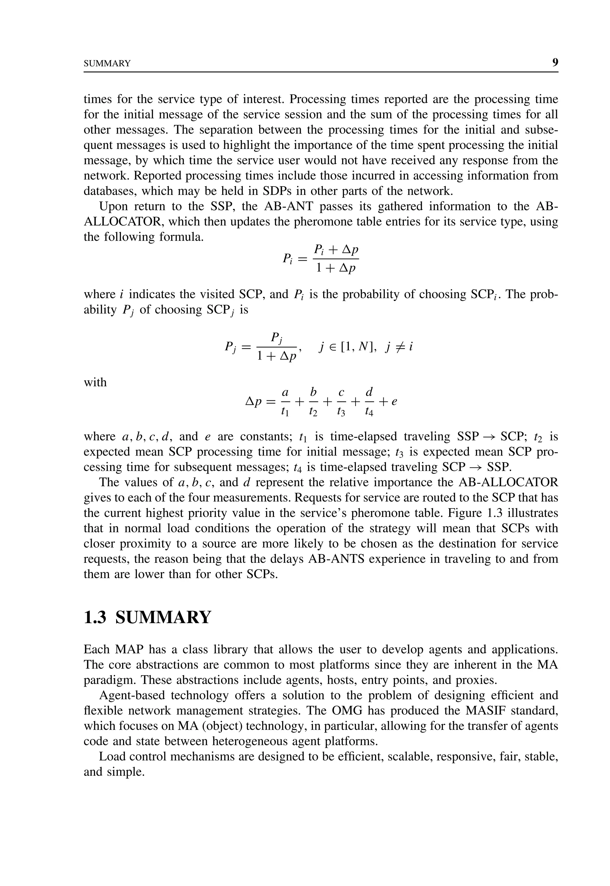 SUMMARY 9
times for the service type of interest. Processing times reported are the processing time
for the initial message of the service session and the sum of the processing times for all
other messages. The separation between the processing times for the initial and subse-
quent messages is used to highlight the importance of the time spent processing the initial
message, by which time the service user would not have received any response from the
network. Reported processing times include those incurred in accessing information from
databases, which may be held in SDPs in other parts of the network.
Upon return to the SSP, the AB-ANT passes its gathered information to the AB-
ALLOCATOR, which then updates the pheromone table entries for its service type, using
the following formula.
Pi =
Pi + p
1 + p
where i indicates the visited SCP, and Pi is the probability of choosing SCPi. The prob-
ability Pj of choosing SCPj is
Pj =
Pj
1 + p
, j ∈ [1, N], j = i
with
p =
a
t1
+
b
t2
+
c
t3
+
d
t4
+ e
where a, b, c, d, and e are constants; t1 is time-elapsed traveling SSP → SCP; t2 is
expected mean SCP processing time for initial message; t3 is expected mean SCP pro-
cessing time for subsequent messages; t4 is time-elapsed traveling SCP → SSP.
The values of a, b, c, and d represent the relative importance the AB-ALLOCATOR
gives to each of the four measurements. Requests for service are routed to the SCP that has
the current highest priority value in the service’s pheromone table. Figure 1.3 illustrates
that in normal load conditions the operation of the strategy will mean that SCPs with
closer proximity to a source are more likely to be chosen as the destination for service
requests, the reason being that the delays AB-ANTS experience in traveling to and from
them are lower than for other SCPs.
1.3 SUMMARY
Each MAP has a class library that allows the user to develop agents and applications.
The core abstractions are common to most platforms since they are inherent in the MA
paradigm. These abstractions include agents, hosts, entry points, and proxies.
Agent-based technology offers a solution to the problem of designing efficient and
flexible network management strategies. The OMG has produced the MASIF standard,
which focuses on MA (object) technology, in particular, allowing for the transfer of agents
code and state between heterogeneous agent platforms.
Load control mechanisms are designed to be efficient, scalable, responsive, fair, stable,
and simple.
 