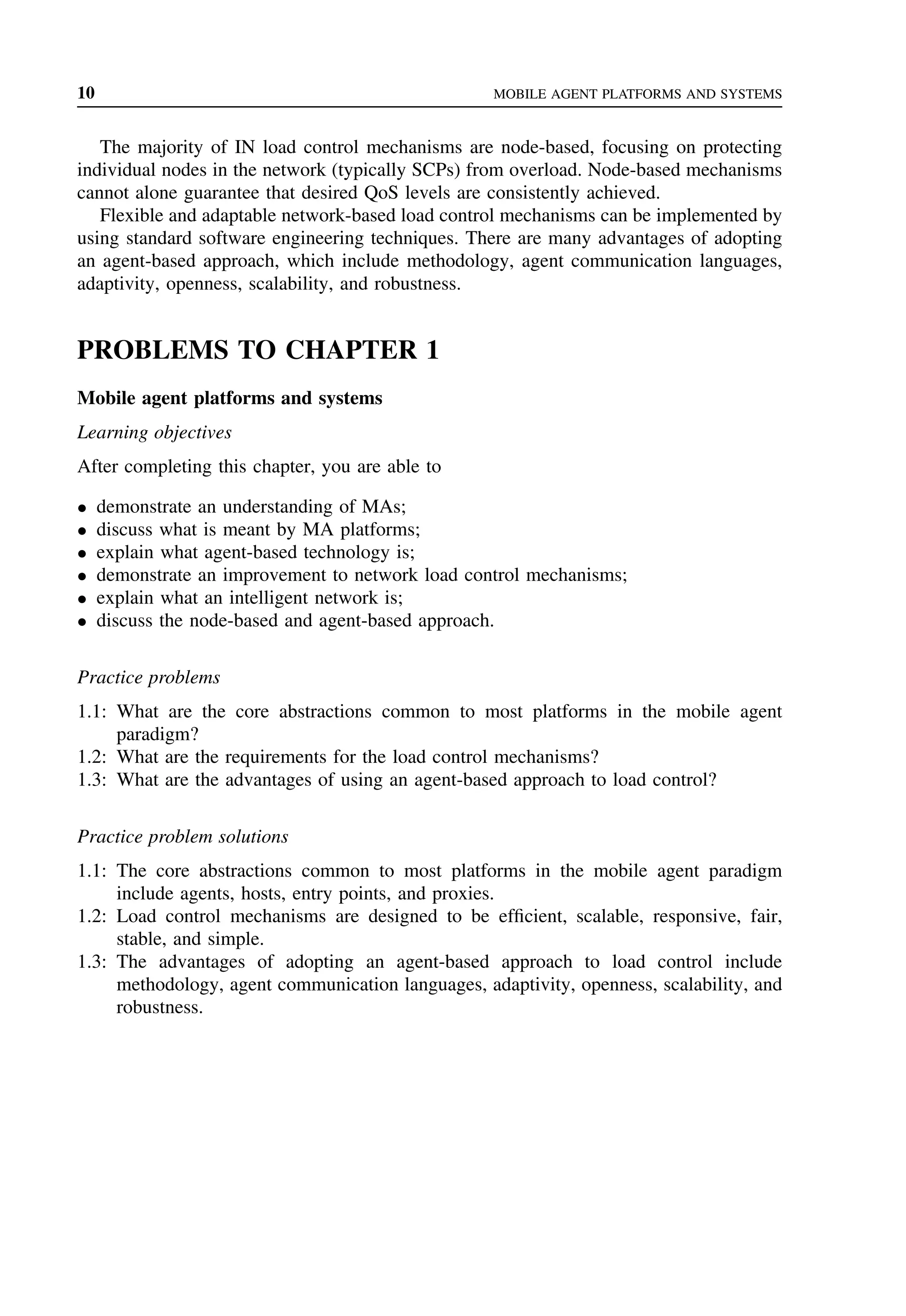 10 MOBILE AGENT PLATFORMS AND SYSTEMS
The majority of IN load control mechanisms are node-based, focusing on protecting
individual nodes in the network (typically SCPs) from overload. Node-based mechanisms
cannot alone guarantee that desired QoS levels are consistently achieved.
Flexible and adaptable network-based load control mechanisms can be implemented by
using standard software engineering techniques. There are many advantages of adopting
an agent-based approach, which include methodology, agent communication languages,
adaptivity, openness, scalability, and robustness.
PROBLEMS TO CHAPTER 1
Mobile agent platforms and systems
Learning objectives
After completing this chapter, you are able to
• demonstrate an understanding of MAs;
• discuss what is meant by MA platforms;
• explain what agent-based technology is;
• demonstrate an improvement to network load control mechanisms;
• explain what an intelligent network is;
• discuss the node-based and agent-based approach.
Practice problems
1.1: What are the core abstractions common to most platforms in the mobile agent
paradigm?
1.2: What are the requirements for the load control mechanisms?
1.3: What are the advantages of using an agent-based approach to load control?
Practice problem solutions
1.1: The core abstractions common to most platforms in the mobile agent paradigm
include agents, hosts, entry points, and proxies.
1.2: Load control mechanisms are designed to be efficient, scalable, responsive, fair,
stable, and simple.
1.3: The advantages of adopting an agent-based approach to load control include
methodology, agent communication languages, adaptivity, openness, scalability, and
robustness.
 