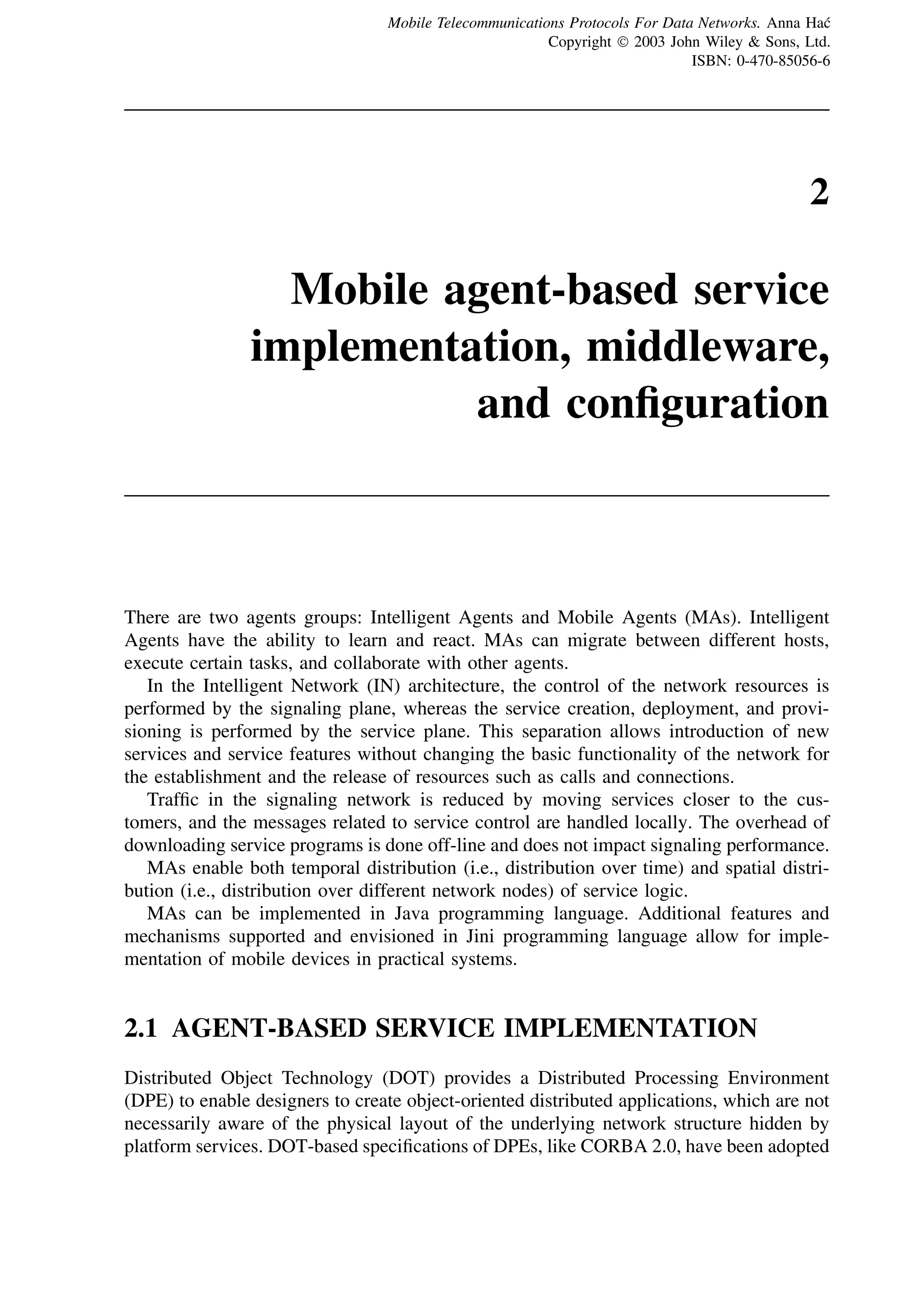 2
Mobile agent-based service
implementation, middleware,
and configuration
There are two agents groups: Intelligent Agents and Mobile Agents (MAs). Intelligent
Agents have the ability to learn and react. MAs can migrate between different hosts,
execute certain tasks, and collaborate with other agents.
In the Intelligent Network (IN) architecture, the control of the network resources is
performed by the signaling plane, whereas the service creation, deployment, and provi-
sioning is performed by the service plane. This separation allows introduction of new
services and service features without changing the basic functionality of the network for
the establishment and the release of resources such as calls and connections.
Traffic in the signaling network is reduced by moving services closer to the cus-
tomers, and the messages related to service control are handled locally. The overhead of
downloading service programs is done off-line and does not impact signaling performance.
MAs enable both temporal distribution (i.e., distribution over time) and spatial distri-
bution (i.e., distribution over different network nodes) of service logic.
MAs can be implemented in Java programming language. Additional features and
mechanisms supported and envisioned in Jini programming language allow for imple-
mentation of mobile devices in practical systems.
2.1 AGENT-BASED SERVICE IMPLEMENTATION
Distributed Object Technology (DOT) provides a Distributed Processing Environment
(DPE) to enable designers to create object-oriented distributed applications, which are not
necessarily aware of the physical layout of the underlying network structure hidden by
platform services. DOT-based specifications of DPEs, like CORBA 2.0, have been adopted
Mobile Telecommunications Protocols For Data Networks. Anna Hać
Copyright  2003 John Wiley  Sons, Ltd.
ISBN: 0-470-85056-6
 