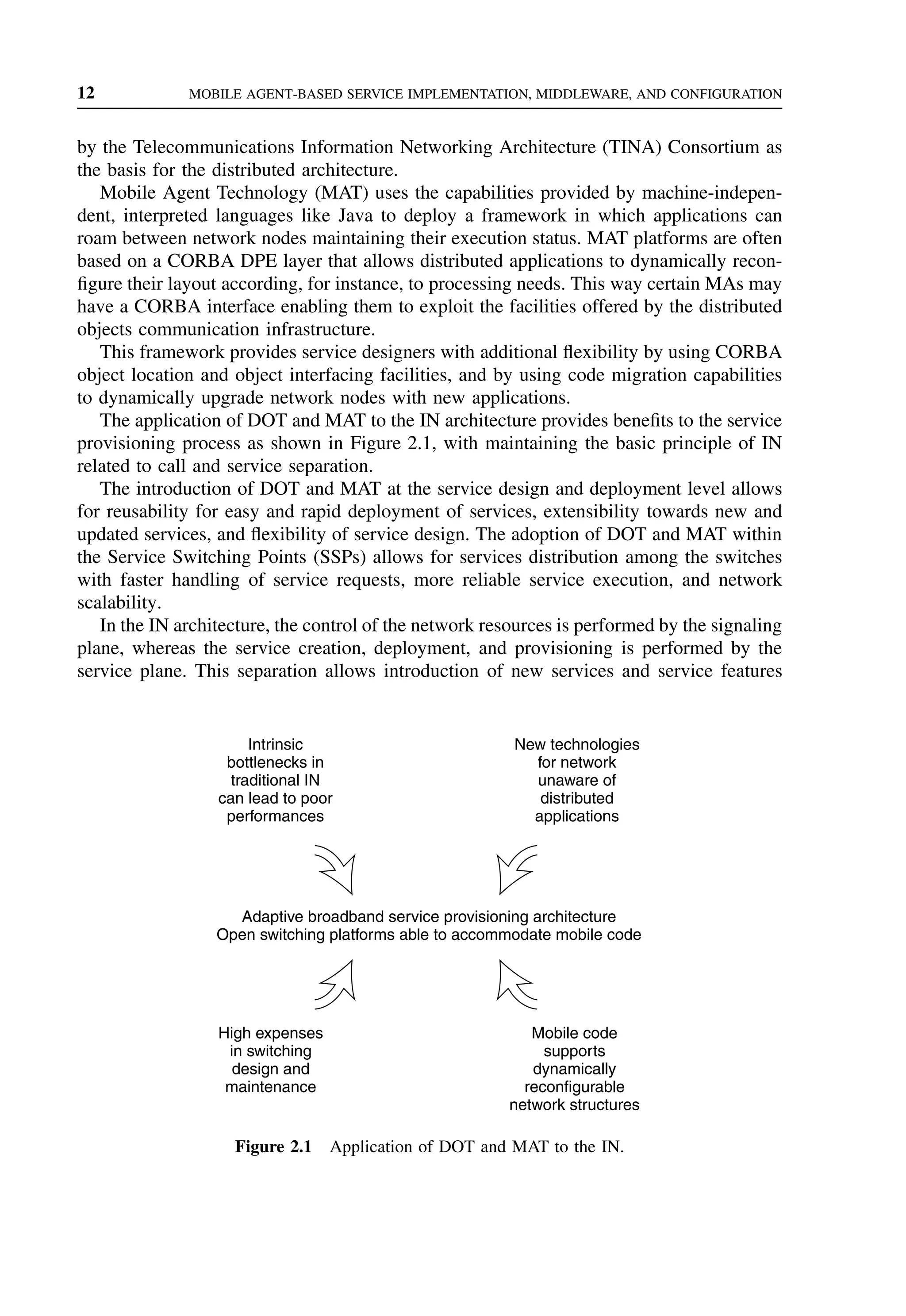 12 MOBILE AGENT-BASED SERVICE IMPLEMENTATION, MIDDLEWARE, AND CONFIGURATION
by the Telecommunications Information Networking Architecture (TINA) Consortium as
the basis for the distributed architecture.
Mobile Agent Technology (MAT) uses the capabilities provided by machine-indepen-
dent, interpreted languages like Java to deploy a framework in which applications can
roam between network nodes maintaining their execution status. MAT platforms are often
based on a CORBA DPE layer that allows distributed applications to dynamically recon-
figure their layout according, for instance, to processing needs. This way certain MAs may
have a CORBA interface enabling them to exploit the facilities offered by the distributed
objects communication infrastructure.
This framework provides service designers with additional flexibility by using CORBA
object location and object interfacing facilities, and by using code migration capabilities
to dynamically upgrade network nodes with new applications.
The application of DOT and MAT to the IN architecture provides benefits to the service
provisioning process as shown in Figure 2.1, with maintaining the basic principle of IN
related to call and service separation.
The introduction of DOT and MAT at the service design and deployment level allows
for reusability for easy and rapid deployment of services, extensibility towards new and
updated services, and flexibility of service design. The adoption of DOT and MAT within
the Service Switching Points (SSPs) allows for services distribution among the switches
with faster handling of service requests, more reliable service execution, and network
scalability.
In the IN architecture, the control of the network resources is performed by the signaling
plane, whereas the service creation, deployment, and provisioning is performed by the
service plane. This separation allows introduction of new services and service features
Intrinsic
bottlenecks in
traditional IN
can lead to poor
performances
New technologies
for network
unaware of
distributed
applications
High expenses
in switching
design and
maintenance
Mobile code
supports
dynamically
reconfigurable
network structures
Adaptive broadband service provisioning architecture
Open switching platforms able to accommodate mobile code
Figure 2.1 Application of DOT and MAT to the IN.
 