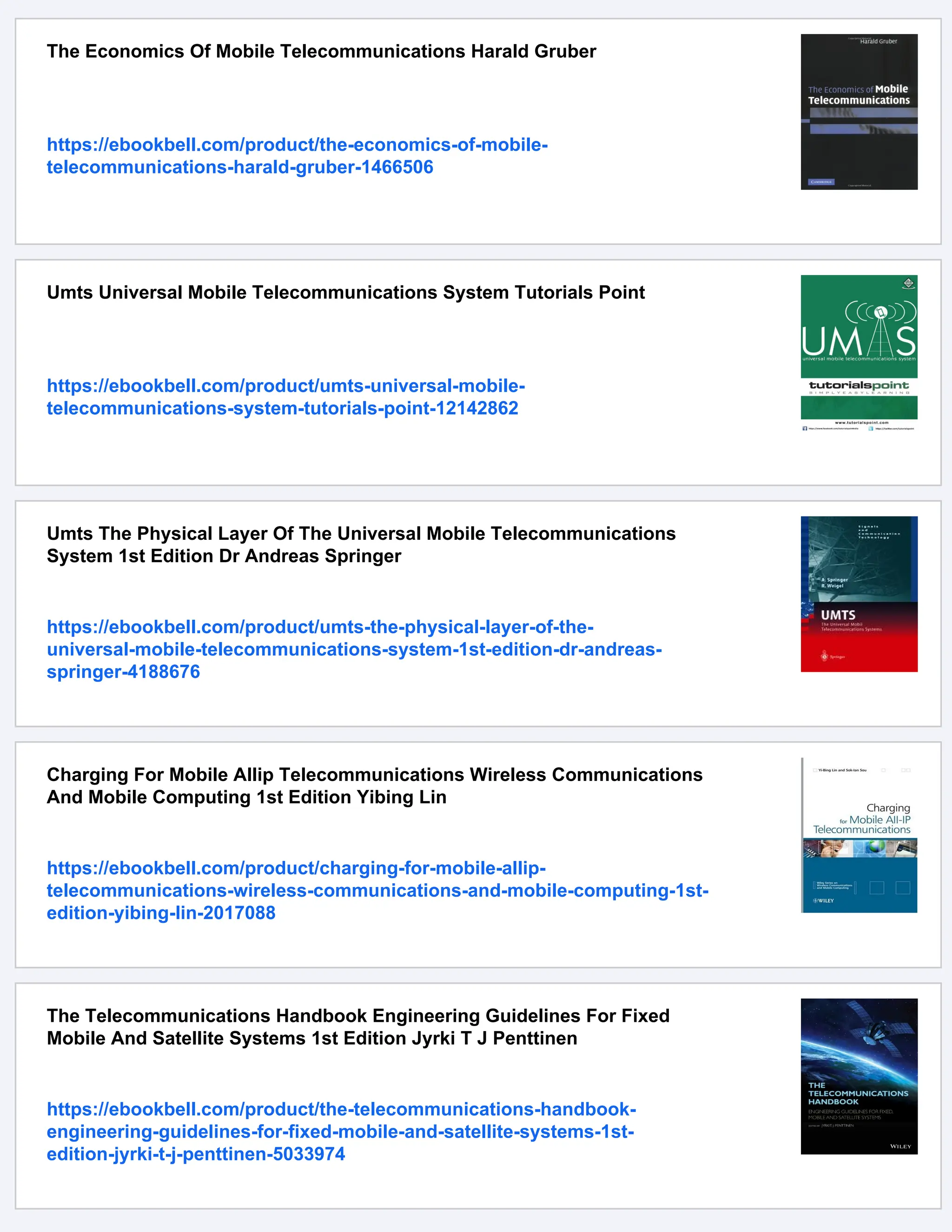 The Economics Of Mobile Telecommunications Harald Gruber
https://ebookbell.com/product/the-economics-of-mobile-
telecommunications-harald-gruber-1466506
Umts Universal Mobile Telecommunications System Tutorials Point
https://ebookbell.com/product/umts-universal-mobile-
telecommunications-system-tutorials-point-12142862
Umts The Physical Layer Of The Universal Mobile Telecommunications
System 1st Edition Dr Andreas Springer
https://ebookbell.com/product/umts-the-physical-layer-of-the-
universal-mobile-telecommunications-system-1st-edition-dr-andreas-
springer-4188676
Charging For Mobile Allip Telecommunications Wireless Communications
And Mobile Computing 1st Edition Yibing Lin
https://ebookbell.com/product/charging-for-mobile-allip-
telecommunications-wireless-communications-and-mobile-computing-1st-
edition-yibing-lin-2017088
The Telecommunications Handbook Engineering Guidelines For Fixed
Mobile And Satellite Systems 1st Edition Jyrki T J Penttinen
https://ebookbell.com/product/the-telecommunications-handbook-
engineering-guidelines-for-fixed-mobile-and-satellite-systems-1st-
edition-jyrki-t-j-penttinen-5033974
 