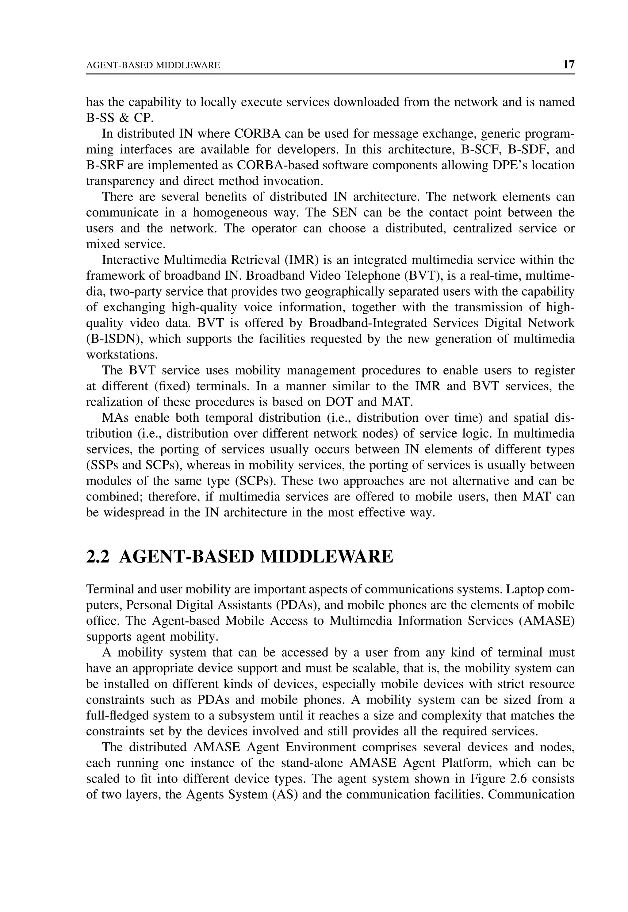 AGENT-BASED MIDDLEWARE 17
has the capability to locally execute services downloaded from the network and is named
B-SS  CP.
In distributed IN where CORBA can be used for message exchange, generic program-
ming interfaces are available for developers. In this architecture, B-SCF, B-SDF, and
B-SRF are implemented as CORBA-based software components allowing DPE’s location
transparency and direct method invocation.
There are several benefits of distributed IN architecture. The network elements can
communicate in a homogeneous way. The SEN can be the contact point between the
users and the network. The operator can choose a distributed, centralized service or
mixed service.
Interactive Multimedia Retrieval (IMR) is an integrated multimedia service within the
framework of broadband IN. Broadband Video Telephone (BVT), is a real-time, multime-
dia, two-party service that provides two geographically separated users with the capability
of exchanging high-quality voice information, together with the transmission of high-
quality video data. BVT is offered by Broadband-Integrated Services Digital Network
(B-ISDN), which supports the facilities requested by the new generation of multimedia
workstations.
The BVT service uses mobility management procedures to enable users to register
at different (fixed) terminals. In a manner similar to the IMR and BVT services, the
realization of these procedures is based on DOT and MAT.
MAs enable both temporal distribution (i.e., distribution over time) and spatial dis-
tribution (i.e., distribution over different network nodes) of service logic. In multimedia
services, the porting of services usually occurs between IN elements of different types
(SSPs and SCPs), whereas in mobility services, the porting of services is usually between
modules of the same type (SCPs). These two approaches are not alternative and can be
combined; therefore, if multimedia services are offered to mobile users, then MAT can
be widespread in the IN architecture in the most effective way.
2.2 AGENT-BASED MIDDLEWARE
Terminal and user mobility are important aspects of communications systems. Laptop com-
puters, Personal Digital Assistants (PDAs), and mobile phones are the elements of mobile
office. The Agent-based Mobile Access to Multimedia Information Services (AMASE)
supports agent mobility.
A mobility system that can be accessed by a user from any kind of terminal must
have an appropriate device support and must be scalable, that is, the mobility system can
be installed on different kinds of devices, especially mobile devices with strict resource
constraints such as PDAs and mobile phones. A mobility system can be sized from a
full-fledged system to a subsystem until it reaches a size and complexity that matches the
constraints set by the devices involved and still provides all the required services.
The distributed AMASE Agent Environment comprises several devices and nodes,
each running one instance of the stand-alone AMASE Agent Platform, which can be
scaled to fit into different device types. The agent system shown in Figure 2.6 consists
of two layers, the Agents System (AS) and the communication facilities. Communication
 