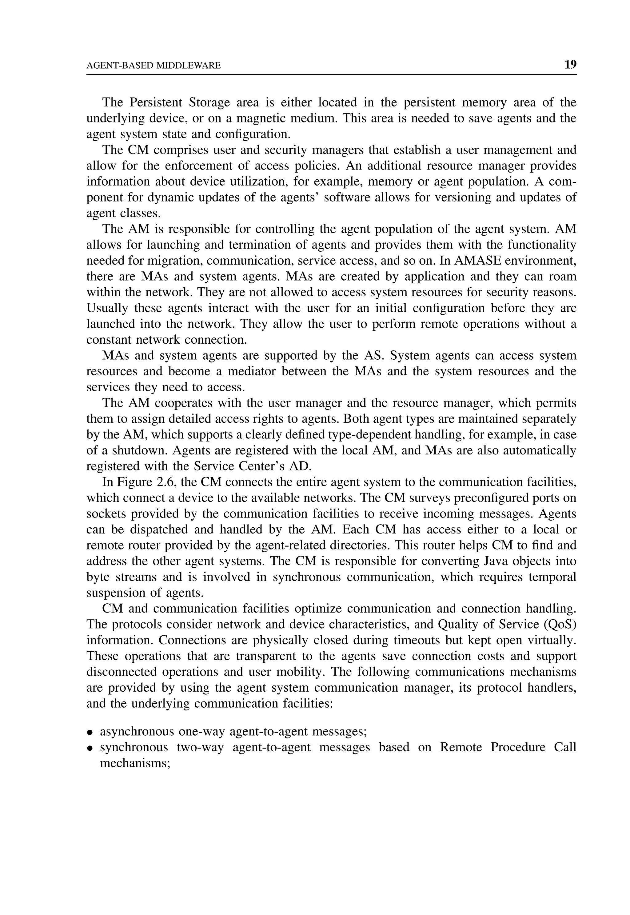AGENT-BASED MIDDLEWARE 19
The Persistent Storage area is either located in the persistent memory area of the
underlying device, or on a magnetic medium. This area is needed to save agents and the
agent system state and configuration.
The CM comprises user and security managers that establish a user management and
allow for the enforcement of access policies. An additional resource manager provides
information about device utilization, for example, memory or agent population. A com-
ponent for dynamic updates of the agents’ software allows for versioning and updates of
agent classes.
The AM is responsible for controlling the agent population of the agent system. AM
allows for launching and termination of agents and provides them with the functionality
needed for migration, communication, service access, and so on. In AMASE environment,
there are MAs and system agents. MAs are created by application and they can roam
within the network. They are not allowed to access system resources for security reasons.
Usually these agents interact with the user for an initial configuration before they are
launched into the network. They allow the user to perform remote operations without a
constant network connection.
MAs and system agents are supported by the AS. System agents can access system
resources and become a mediator between the MAs and the system resources and the
services they need to access.
The AM cooperates with the user manager and the resource manager, which permits
them to assign detailed access rights to agents. Both agent types are maintained separately
by the AM, which supports a clearly defined type-dependent handling, for example, in case
of a shutdown. Agents are registered with the local AM, and MAs are also automatically
registered with the Service Center’s AD.
In Figure 2.6, the CM connects the entire agent system to the communication facilities,
which connect a device to the available networks. The CM surveys preconfigured ports on
sockets provided by the communication facilities to receive incoming messages. Agents
can be dispatched and handled by the AM. Each CM has access either to a local or
remote router provided by the agent-related directories. This router helps CM to find and
address the other agent systems. The CM is responsible for converting Java objects into
byte streams and is involved in synchronous communication, which requires temporal
suspension of agents.
CM and communication facilities optimize communication and connection handling.
The protocols consider network and device characteristics, and Quality of Service (QoS)
information. Connections are physically closed during timeouts but kept open virtually.
These operations that are transparent to the agents save connection costs and support
disconnected operations and user mobility. The following communications mechanisms
are provided by using the agent system communication manager, its protocol handlers,
and the underlying communication facilities:
• asynchronous one-way agent-to-agent messages;
• synchronous two-way agent-to-agent messages based on Remote Procedure Call
mechanisms;
 