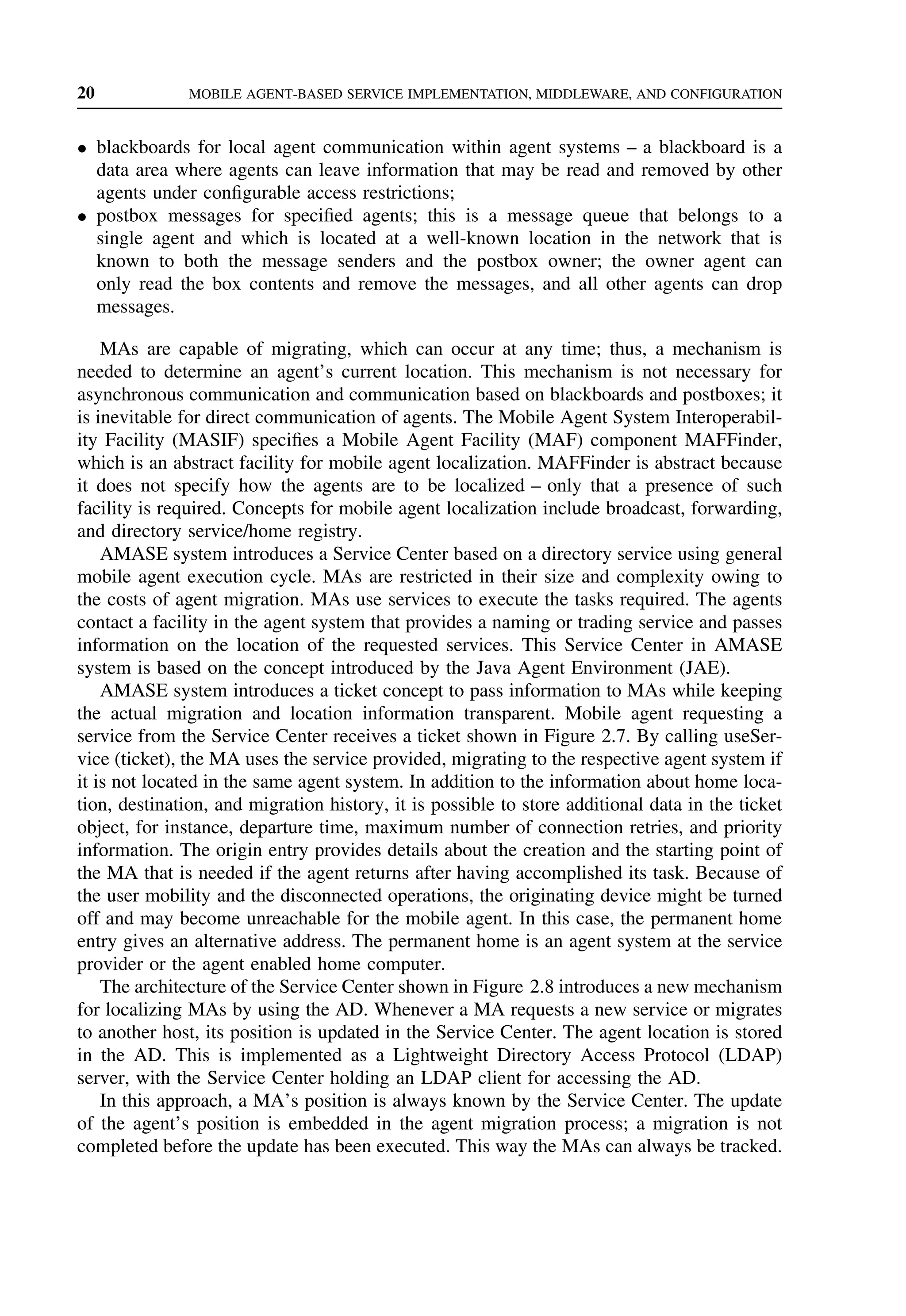 20 MOBILE AGENT-BASED SERVICE IMPLEMENTATION, MIDDLEWARE, AND CONFIGURATION
• blackboards for local agent communication within agent systems – a blackboard is a
data area where agents can leave information that may be read and removed by other
agents under configurable access restrictions;
• postbox messages for specified agents; this is a message queue that belongs to a
single agent and which is located at a well-known location in the network that is
known to both the message senders and the postbox owner; the owner agent can
only read the box contents and remove the messages, and all other agents can drop
messages.
MAs are capable of migrating, which can occur at any time; thus, a mechanism is
needed to determine an agent’s current location. This mechanism is not necessary for
asynchronous communication and communication based on blackboards and postboxes; it
is inevitable for direct communication of agents. The Mobile Agent System Interoperabil-
ity Facility (MASIF) specifies a Mobile Agent Facility (MAF) component MAFFinder,
which is an abstract facility for mobile agent localization. MAFFinder is abstract because
it does not specify how the agents are to be localized – only that a presence of such
facility is required. Concepts for mobile agent localization include broadcast, forwarding,
and directory service/home registry.
AMASE system introduces a Service Center based on a directory service using general
mobile agent execution cycle. MAs are restricted in their size and complexity owing to
the costs of agent migration. MAs use services to execute the tasks required. The agents
contact a facility in the agent system that provides a naming or trading service and passes
information on the location of the requested services. This Service Center in AMASE
system is based on the concept introduced by the Java Agent Environment (JAE).
AMASE system introduces a ticket concept to pass information to MAs while keeping
the actual migration and location information transparent. Mobile agent requesting a
service from the Service Center receives a ticket shown in Figure 2.7. By calling useSer-
vice (ticket), the MA uses the service provided, migrating to the respective agent system if
it is not located in the same agent system. In addition to the information about home loca-
tion, destination, and migration history, it is possible to store additional data in the ticket
object, for instance, departure time, maximum number of connection retries, and priority
information. The origin entry provides details about the creation and the starting point of
the MA that is needed if the agent returns after having accomplished its task. Because of
the user mobility and the disconnected operations, the originating device might be turned
off and may become unreachable for the mobile agent. In this case, the permanent home
entry gives an alternative address. The permanent home is an agent system at the service
provider or the agent enabled home computer.
The architecture of the Service Center shown in Figure 2.8 introduces a new mechanism
for localizing MAs by using the AD. Whenever a MA requests a new service or migrates
to another host, its position is updated in the Service Center. The agent location is stored
in the AD. This is implemented as a Lightweight Directory Access Protocol (LDAP)
server, with the Service Center holding an LDAP client for accessing the AD.
In this approach, a MA’s position is always known by the Service Center. The update
of the agent’s position is embedded in the agent migration process; a migration is not
completed before the update has been executed. This way the MAs can always be tracked.
 