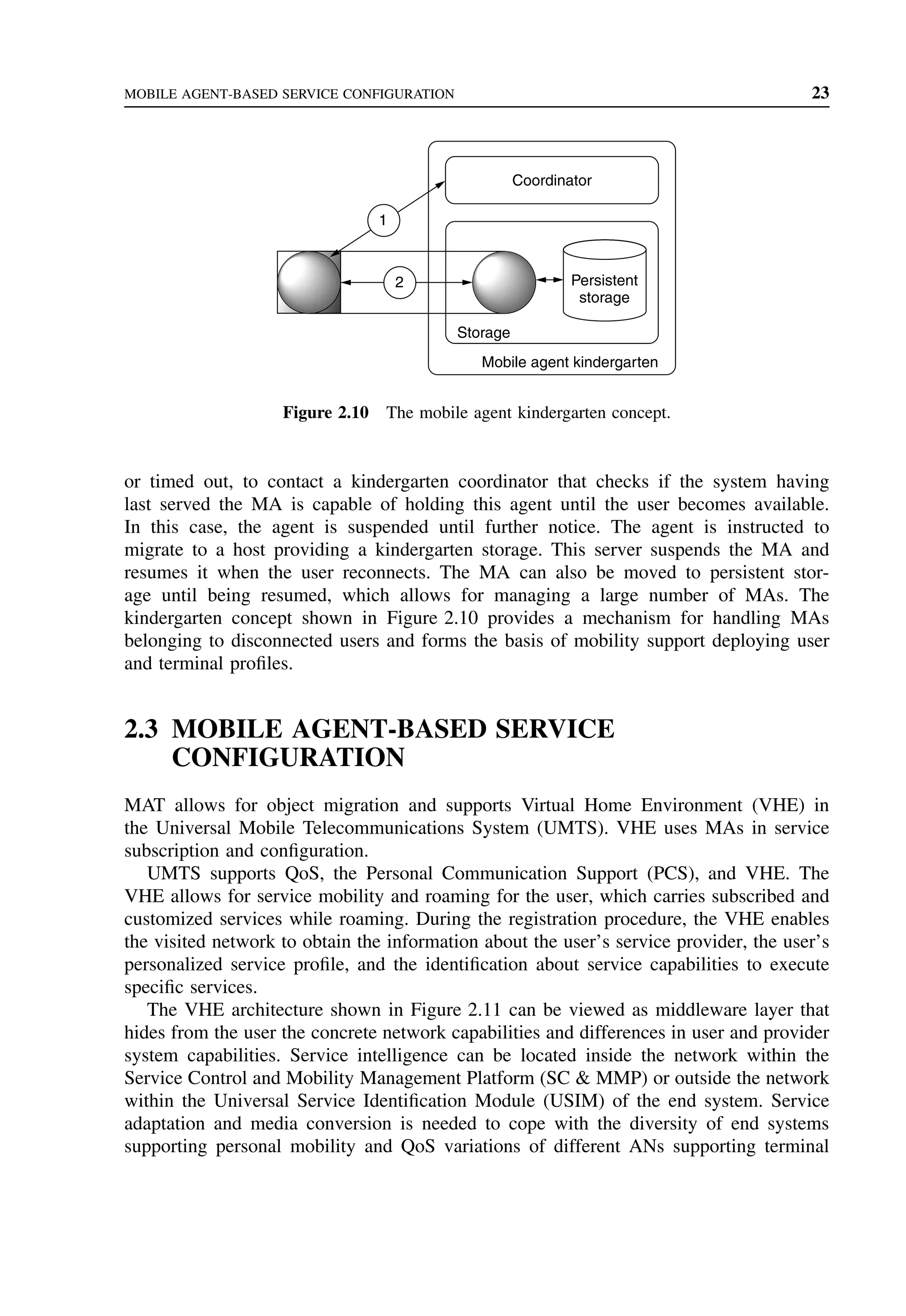 MOBILE AGENT-BASED SERVICE CONFIGURATION 23
2
Storage
Coordinator
Persistent
storage
Mobile agent kindergarten
1
Figure 2.10 The mobile agent kindergarten concept.
or timed out, to contact a kindergarten coordinator that checks if the system having
last served the MA is capable of holding this agent until the user becomes available.
In this case, the agent is suspended until further notice. The agent is instructed to
migrate to a host providing a kindergarten storage. This server suspends the MA and
resumes it when the user reconnects. The MA can also be moved to persistent stor-
age until being resumed, which allows for managing a large number of MAs. The
kindergarten concept shown in Figure 2.10 provides a mechanism for handling MAs
belonging to disconnected users and forms the basis of mobility support deploying user
and terminal profiles.
2.3 MOBILE AGENT-BASED SERVICE
CONFIGURATION
MAT allows for object migration and supports Virtual Home Environment (VHE) in
the Universal Mobile Telecommunications System (UMTS). VHE uses MAs in service
subscription and configuration.
UMTS supports QoS, the Personal Communication Support (PCS), and VHE. The
VHE allows for service mobility and roaming for the user, which carries subscribed and
customized services while roaming. During the registration procedure, the VHE enables
the visited network to obtain the information about the user’s service provider, the user’s
personalized service profile, and the identification about service capabilities to execute
specific services.
The VHE architecture shown in Figure 2.11 can be viewed as middleware layer that
hides from the user the concrete network capabilities and differences in user and provider
system capabilities. Service intelligence can be located inside the network within the
Service Control and Mobility Management Platform (SC  MMP) or outside the network
within the Universal Service Identification Module (USIM) of the end system. Service
adaptation and media conversion is needed to cope with the diversity of end systems
supporting personal mobility and QoS variations of different ANs supporting terminal
 