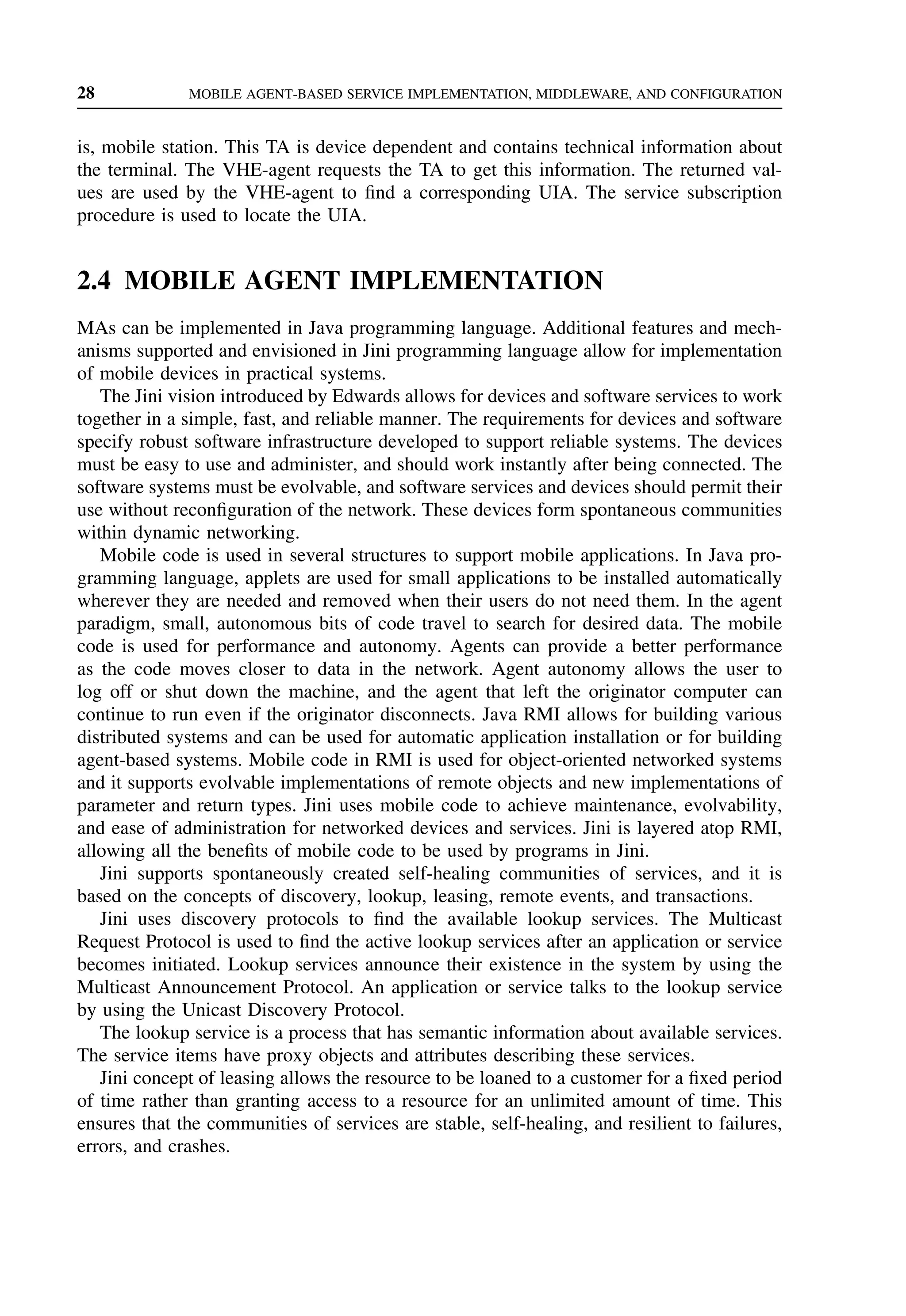 28 MOBILE AGENT-BASED SERVICE IMPLEMENTATION, MIDDLEWARE, AND CONFIGURATION
is, mobile station. This TA is device dependent and contains technical information about
the terminal. The VHE-agent requests the TA to get this information. The returned val-
ues are used by the VHE-agent to find a corresponding UIA. The service subscription
procedure is used to locate the UIA.
2.4 MOBILE AGENT IMPLEMENTATION
MAs can be implemented in Java programming language. Additional features and mech-
anisms supported and envisioned in Jini programming language allow for implementation
of mobile devices in practical systems.
The Jini vision introduced by Edwards allows for devices and software services to work
together in a simple, fast, and reliable manner. The requirements for devices and software
specify robust software infrastructure developed to support reliable systems. The devices
must be easy to use and administer, and should work instantly after being connected. The
software systems must be evolvable, and software services and devices should permit their
use without reconfiguration of the network. These devices form spontaneous communities
within dynamic networking.
Mobile code is used in several structures to support mobile applications. In Java pro-
gramming language, applets are used for small applications to be installed automatically
wherever they are needed and removed when their users do not need them. In the agent
paradigm, small, autonomous bits of code travel to search for desired data. The mobile
code is used for performance and autonomy. Agents can provide a better performance
as the code moves closer to data in the network. Agent autonomy allows the user to
log off or shut down the machine, and the agent that left the originator computer can
continue to run even if the originator disconnects. Java RMI allows for building various
distributed systems and can be used for automatic application installation or for building
agent-based systems. Mobile code in RMI is used for object-oriented networked systems
and it supports evolvable implementations of remote objects and new implementations of
parameter and return types. Jini uses mobile code to achieve maintenance, evolvability,
and ease of administration for networked devices and services. Jini is layered atop RMI,
allowing all the benefits of mobile code to be used by programs in Jini.
Jini supports spontaneously created self-healing communities of services, and it is
based on the concepts of discovery, lookup, leasing, remote events, and transactions.
Jini uses discovery protocols to find the available lookup services. The Multicast
Request Protocol is used to find the active lookup services after an application or service
becomes initiated. Lookup services announce their existence in the system by using the
Multicast Announcement Protocol. An application or service talks to the lookup service
by using the Unicast Discovery Protocol.
The lookup service is a process that has semantic information about available services.
The service items have proxy objects and attributes describing these services.
Jini concept of leasing allows the resource to be loaned to a customer for a fixed period
of time rather than granting access to a resource for an unlimited amount of time. This
ensures that the communities of services are stable, self-healing, and resilient to failures,
errors, and crashes.
 