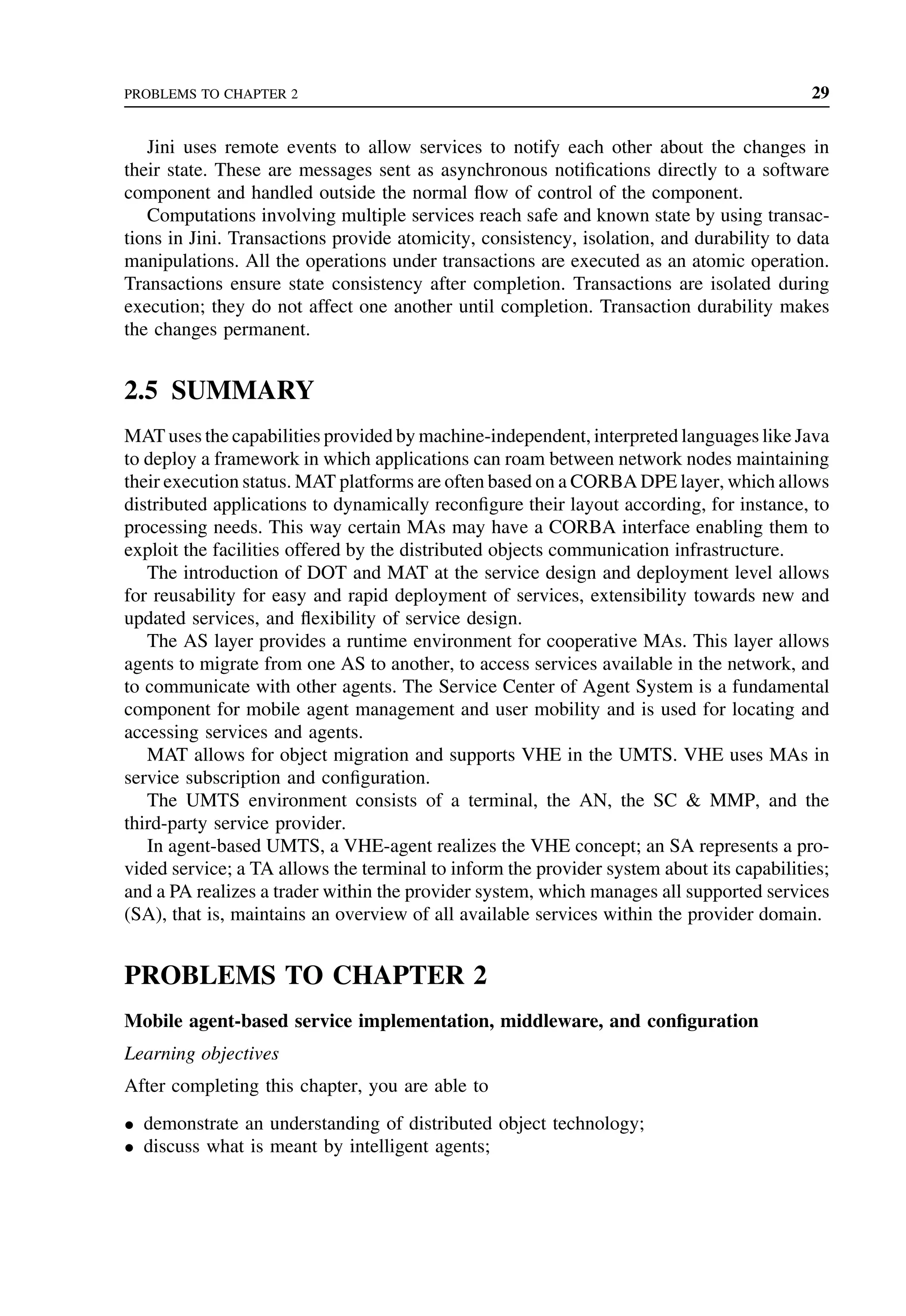 PROBLEMS TO CHAPTER 2 29
Jini uses remote events to allow services to notify each other about the changes in
their state. These are messages sent as asynchronous notifications directly to a software
component and handled outside the normal flow of control of the component.
Computations involving multiple services reach safe and known state by using transac-
tions in Jini. Transactions provide atomicity, consistency, isolation, and durability to data
manipulations. All the operations under transactions are executed as an atomic operation.
Transactions ensure state consistency after completion. Transactions are isolated during
execution; they do not affect one another until completion. Transaction durability makes
the changes permanent.
2.5 SUMMARY
MAT uses the capabilities provided by machine-independent, interpreted languages like Java
to deploy a framework in which applications can roam between network nodes maintaining
their execution status. MAT platforms are often based on a CORBA DPE layer, which allows
distributed applications to dynamically reconfigure their layout according, for instance, to
processing needs. This way certain MAs may have a CORBA interface enabling them to
exploit the facilities offered by the distributed objects communication infrastructure.
The introduction of DOT and MAT at the service design and deployment level allows
for reusability for easy and rapid deployment of services, extensibility towards new and
updated services, and flexibility of service design.
The AS layer provides a runtime environment for cooperative MAs. This layer allows
agents to migrate from one AS to another, to access services available in the network, and
to communicate with other agents. The Service Center of Agent System is a fundamental
component for mobile agent management and user mobility and is used for locating and
accessing services and agents.
MAT allows for object migration and supports VHE in the UMTS. VHE uses MAs in
service subscription and configuration.
The UMTS environment consists of a terminal, the AN, the SC  MMP, and the
third-party service provider.
In agent-based UMTS, a VHE-agent realizes the VHE concept; an SA represents a pro-
vided service; a TA allows the terminal to inform the provider system about its capabilities;
and a PA realizes a trader within the provider system, which manages all supported services
(SA), that is, maintains an overview of all available services within the provider domain.
PROBLEMS TO CHAPTER 2
Mobile agent-based service implementation, middleware, and configuration
Learning objectives
After completing this chapter, you are able to
• demonstrate an understanding of distributed object technology;
• discuss what is meant by intelligent agents;
 