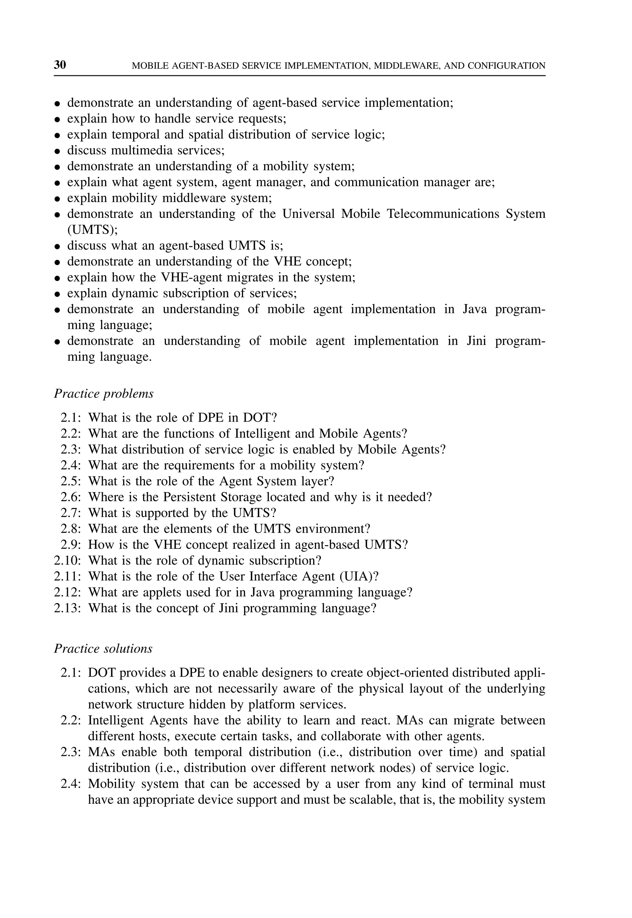 30 MOBILE AGENT-BASED SERVICE IMPLEMENTATION, MIDDLEWARE, AND CONFIGURATION
• demonstrate an understanding of agent-based service implementation;
• explain how to handle service requests;
• explain temporal and spatial distribution of service logic;
• discuss multimedia services;
• demonstrate an understanding of a mobility system;
• explain what agent system, agent manager, and communication manager are;
• explain mobility middleware system;
• demonstrate an understanding of the Universal Mobile Telecommunications System
(UMTS);
• discuss what an agent-based UMTS is;
• demonstrate an understanding of the VHE concept;
• explain how the VHE-agent migrates in the system;
• explain dynamic subscription of services;
• demonstrate an understanding of mobile agent implementation in Java program-
ming language;
• demonstrate an understanding of mobile agent implementation in Jini program-
ming language.
Practice problems
2.1: What is the role of DPE in DOT?
2.2: What are the functions of Intelligent and Mobile Agents?
2.3: What distribution of service logic is enabled by Mobile Agents?
2.4: What are the requirements for a mobility system?
2.5: What is the role of the Agent System layer?
2.6: Where is the Persistent Storage located and why is it needed?
2.7: What is supported by the UMTS?
2.8: What are the elements of the UMTS environment?
2.9: How is the VHE concept realized in agent-based UMTS?
2.10: What is the role of dynamic subscription?
2.11: What is the role of the User Interface Agent (UIA)?
2.12: What are applets used for in Java programming language?
2.13: What is the concept of Jini programming language?
Practice solutions
2.1: DOT provides a DPE to enable designers to create object-oriented distributed appli-
cations, which are not necessarily aware of the physical layout of the underlying
network structure hidden by platform services.
2.2: Intelligent Agents have the ability to learn and react. MAs can migrate between
different hosts, execute certain tasks, and collaborate with other agents.
2.3: MAs enable both temporal distribution (i.e., distribution over time) and spatial
distribution (i.e., distribution over different network nodes) of service logic.
2.4: Mobility system that can be accessed by a user from any kind of terminal must
have an appropriate device support and must be scalable, that is, the mobility system
 