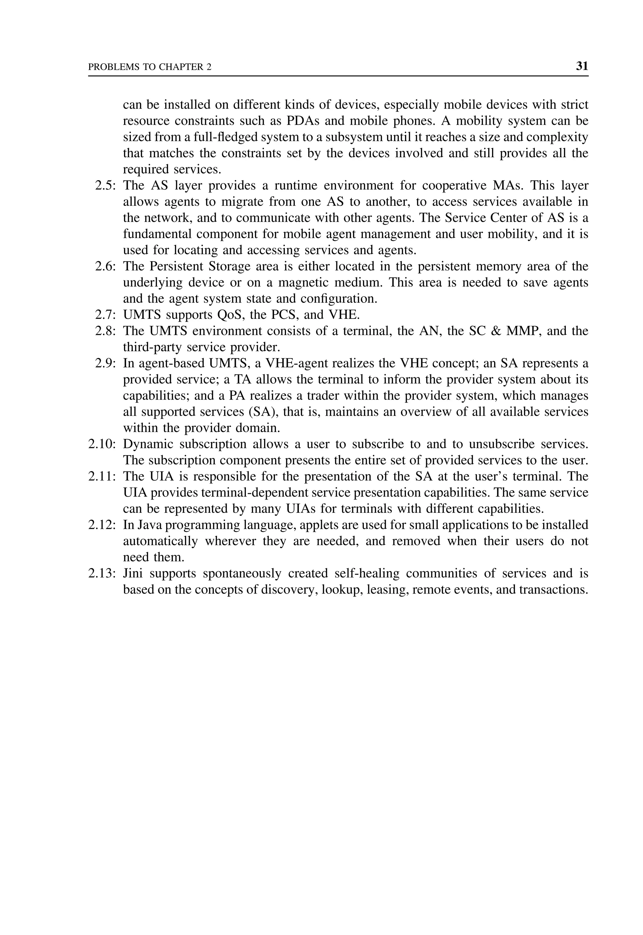 PROBLEMS TO CHAPTER 2 31
can be installed on different kinds of devices, especially mobile devices with strict
resource constraints such as PDAs and mobile phones. A mobility system can be
sized from a full-fledged system to a subsystem until it reaches a size and complexity
that matches the constraints set by the devices involved and still provides all the
required services.
2.5: The AS layer provides a runtime environment for cooperative MAs. This layer
allows agents to migrate from one AS to another, to access services available in
the network, and to communicate with other agents. The Service Center of AS is a
fundamental component for mobile agent management and user mobility, and it is
used for locating and accessing services and agents.
2.6: The Persistent Storage area is either located in the persistent memory area of the
underlying device or on a magnetic medium. This area is needed to save agents
and the agent system state and configuration.
2.7: UMTS supports QoS, the PCS, and VHE.
2.8: The UMTS environment consists of a terminal, the AN, the SC  MMP, and the
third-party service provider.
2.9: In agent-based UMTS, a VHE-agent realizes the VHE concept; an SA represents a
provided service; a TA allows the terminal to inform the provider system about its
capabilities; and a PA realizes a trader within the provider system, which manages
all supported services (SA), that is, maintains an overview of all available services
within the provider domain.
2.10: Dynamic subscription allows a user to subscribe to and to unsubscribe services.
The subscription component presents the entire set of provided services to the user.
2.11: The UIA is responsible for the presentation of the SA at the user’s terminal. The
UIA provides terminal-dependent service presentation capabilities. The same service
can be represented by many UIAs for terminals with different capabilities.
2.12: In Java programming language, applets are used for small applications to be installed
automatically wherever they are needed, and removed when their users do not
need them.
2.13: Jini supports spontaneously created self-healing communities of services and is
based on the concepts of discovery, lookup, leasing, remote events, and transactions.
 