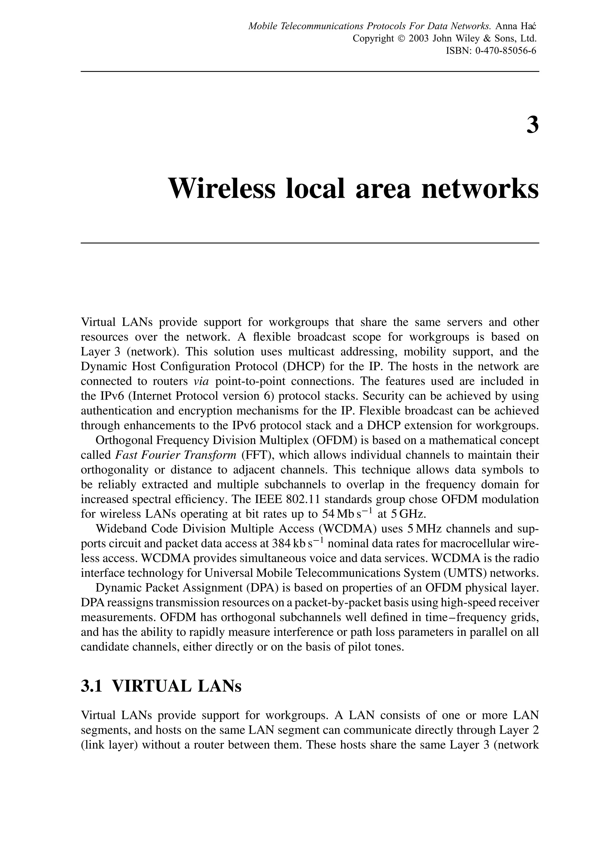 3
Wireless local area networks
Virtual LANs provide support for workgroups that share the same servers and other
resources over the network. A flexible broadcast scope for workgroups is based on
Layer 3 (network). This solution uses multicast addressing, mobility support, and the
Dynamic Host Configuration Protocol (DHCP) for the IP. The hosts in the network are
connected to routers via point-to-point connections. The features used are included in
the IPv6 (Internet Protocol version 6) protocol stacks. Security can be achieved by using
authentication and encryption mechanisms for the IP. Flexible broadcast can be achieved
through enhancements to the IPv6 protocol stack and a DHCP extension for workgroups.
Orthogonal Frequency Division Multiplex (OFDM) is based on a mathematical concept
called Fast Fourier Transform (FFT), which allows individual channels to maintain their
orthogonality or distance to adjacent channels. This technique allows data symbols to
be reliably extracted and multiple subchannels to overlap in the frequency domain for
increased spectral efficiency. The IEEE 802.11 standards group chose OFDM modulation
for wireless LANs operating at bit rates up to 54 Mb s−1
at 5 GHz.
Wideband Code Division Multiple Access (WCDMA) uses 5 MHz channels and sup-
ports circuit and packet data access at 384 kb s−1
nominal data rates for macrocellular wire-
less access. WCDMA provides simultaneous voice and data services. WCDMA is the radio
interface technology for Universal Mobile Telecommunications System (UMTS) networks.
Dynamic Packet Assignment (DPA) is based on properties of an OFDM physical layer.
DPA reassigns transmission resources on a packet-by-packet basis using high-speed receiver
measurements. OFDM has orthogonal subchannels well defined in time–frequency grids,
and has the ability to rapidly measure interference or path loss parameters in parallel on all
candidate channels, either directly or on the basis of pilot tones.
3.1 VIRTUAL LANs
Virtual LANs provide support for workgroups. A LAN consists of one or more LAN
segments, and hosts on the same LAN segment can communicate directly through Layer 2
(link layer) without a router between them. These hosts share the same Layer 3 (network
Mobile Telecommunications Protocols For Data Networks. Anna Hać
Copyright ¶ 2003 John Wiley  Sons, Ltd.
ISBN: 0-470-85056-6
 