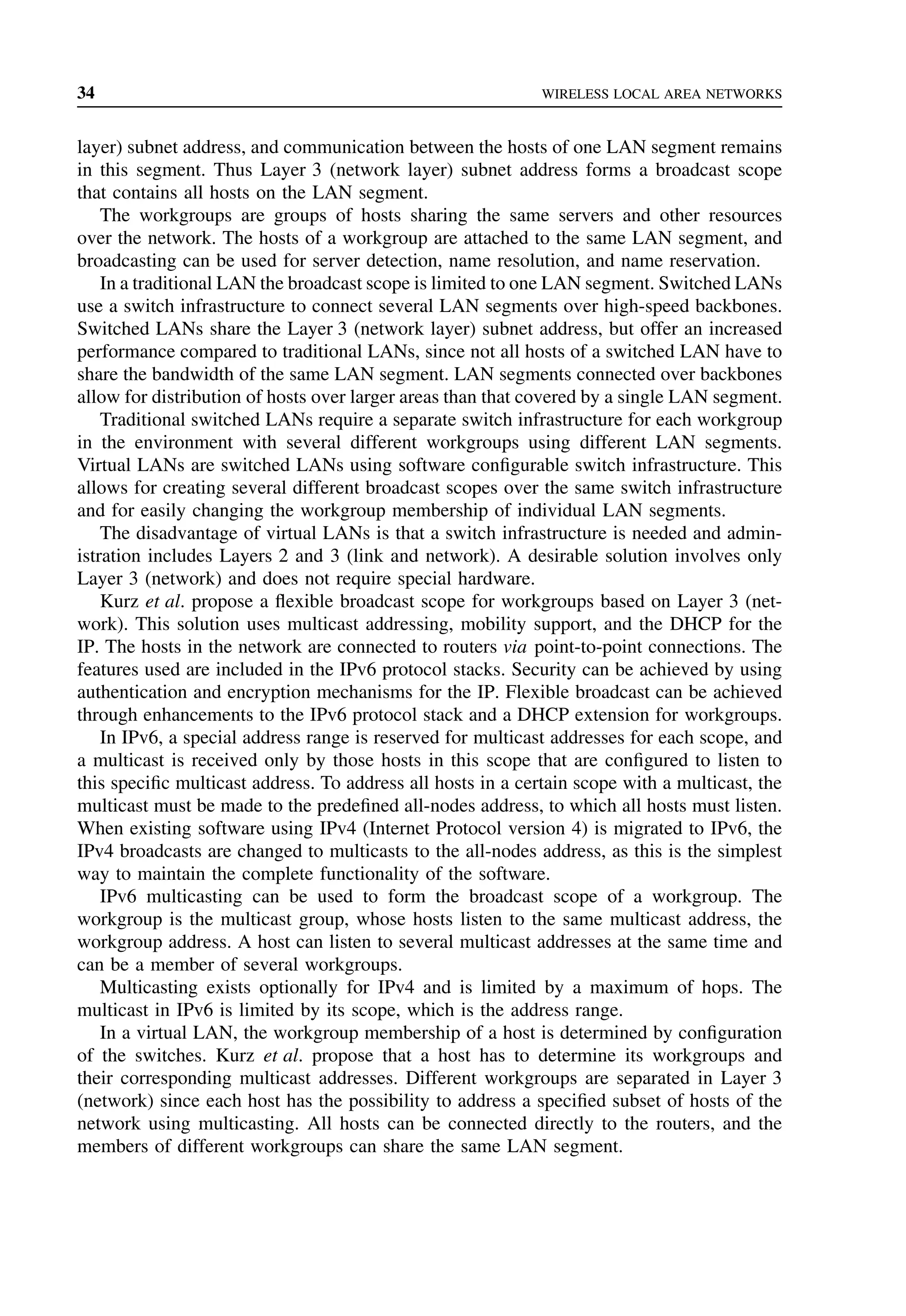 34 WIRELESS LOCAL AREA NETWORKS
layer) subnet address, and communication between the hosts of one LAN segment remains
in this segment. Thus Layer 3 (network layer) subnet address forms a broadcast scope
that contains all hosts on the LAN segment.
The workgroups are groups of hosts sharing the same servers and other resources
over the network. The hosts of a workgroup are attached to the same LAN segment, and
broadcasting can be used for server detection, name resolution, and name reservation.
In a traditional LAN the broadcast scope is limited to one LAN segment. Switched LANs
use a switch infrastructure to connect several LAN segments over high-speed backbones.
Switched LANs share the Layer 3 (network layer) subnet address, but offer an increased
performance compared to traditional LANs, since not all hosts of a switched LAN have to
share the bandwidth of the same LAN segment. LAN segments connected over backbones
allow for distribution of hosts over larger areas than that covered by a single LAN segment.
Traditional switched LANs require a separate switch infrastructure for each workgroup
in the environment with several different workgroups using different LAN segments.
Virtual LANs are switched LANs using software configurable switch infrastructure. This
allows for creating several different broadcast scopes over the same switch infrastructure
and for easily changing the workgroup membership of individual LAN segments.
The disadvantage of virtual LANs is that a switch infrastructure is needed and admin-
istration includes Layers 2 and 3 (link and network). A desirable solution involves only
Layer 3 (network) and does not require special hardware.
Kurz et al. propose a flexible broadcast scope for workgroups based on Layer 3 (net-
work). This solution uses multicast addressing, mobility support, and the DHCP for the
IP. The hosts in the network are connected to routers via point-to-point connections. The
features used are included in the IPv6 protocol stacks. Security can be achieved by using
authentication and encryption mechanisms for the IP. Flexible broadcast can be achieved
through enhancements to the IPv6 protocol stack and a DHCP extension for workgroups.
In IPv6, a special address range is reserved for multicast addresses for each scope, and
a multicast is received only by those hosts in this scope that are configured to listen to
this specific multicast address. To address all hosts in a certain scope with a multicast, the
multicast must be made to the predefined all-nodes address, to which all hosts must listen.
When existing software using IPv4 (Internet Protocol version 4) is migrated to IPv6, the
IPv4 broadcasts are changed to multicasts to the all-nodes address, as this is the simplest
way to maintain the complete functionality of the software.
IPv6 multicasting can be used to form the broadcast scope of a workgroup. The
workgroup is the multicast group, whose hosts listen to the same multicast address, the
workgroup address. A host can listen to several multicast addresses at the same time and
can be a member of several workgroups.
Multicasting exists optionally for IPv4 and is limited by a maximum of hops. The
multicast in IPv6 is limited by its scope, which is the address range.
In a virtual LAN, the workgroup membership of a host is determined by configuration
of the switches. Kurz et al. propose that a host has to determine its workgroups and
their corresponding multicast addresses. Different workgroups are separated in Layer 3
(network) since each host has the possibility to address a specified subset of hosts of the
network using multicasting. All hosts can be connected directly to the routers, and the
members of different workgroups can share the same LAN segment.
 