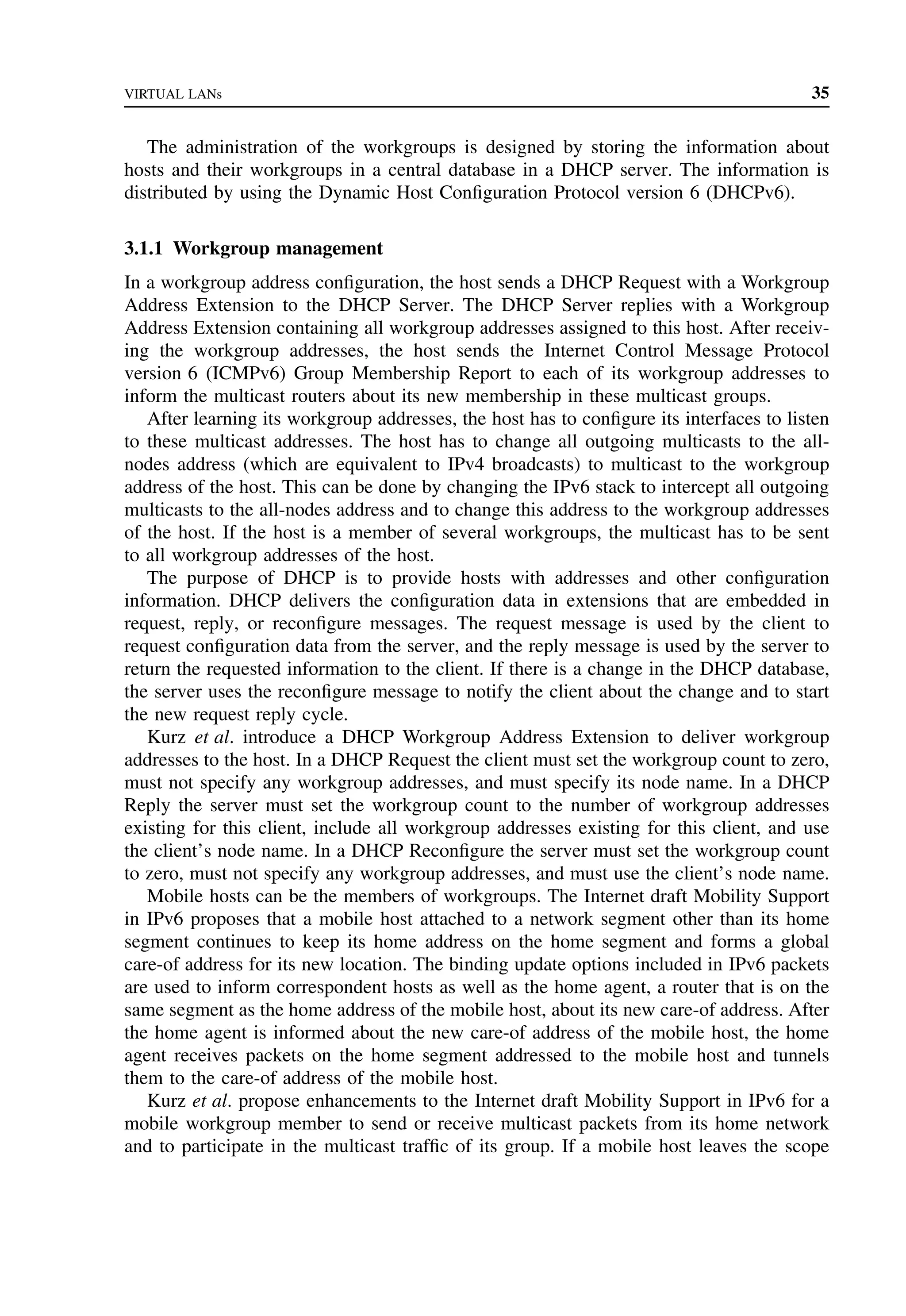 VIRTUAL LANs 35
The administration of the workgroups is designed by storing the information about
hosts and their workgroups in a central database in a DHCP server. The information is
distributed by using the Dynamic Host Configuration Protocol version 6 (DHCPv6).
3.1.1 Workgroup management
In a workgroup address configuration, the host sends a DHCP Request with a Workgroup
Address Extension to the DHCP Server. The DHCP Server replies with a Workgroup
Address Extension containing all workgroup addresses assigned to this host. After receiv-
ing the workgroup addresses, the host sends the Internet Control Message Protocol
version 6 (ICMPv6) Group Membership Report to each of its workgroup addresses to
inform the multicast routers about its new membership in these multicast groups.
After learning its workgroup addresses, the host has to configure its interfaces to listen
to these multicast addresses. The host has to change all outgoing multicasts to the all-
nodes address (which are equivalent to IPv4 broadcasts) to multicast to the workgroup
address of the host. This can be done by changing the IPv6 stack to intercept all outgoing
multicasts to the all-nodes address and to change this address to the workgroup addresses
of the host. If the host is a member of several workgroups, the multicast has to be sent
to all workgroup addresses of the host.
The purpose of DHCP is to provide hosts with addresses and other configuration
information. DHCP delivers the configuration data in extensions that are embedded in
request, reply, or reconfigure messages. The request message is used by the client to
request configuration data from the server, and the reply message is used by the server to
return the requested information to the client. If there is a change in the DHCP database,
the server uses the reconfigure message to notify the client about the change and to start
the new request reply cycle.
Kurz et al. introduce a DHCP Workgroup Address Extension to deliver workgroup
addresses to the host. In a DHCP Request the client must set the workgroup count to zero,
must not specify any workgroup addresses, and must specify its node name. In a DHCP
Reply the server must set the workgroup count to the number of workgroup addresses
existing for this client, include all workgroup addresses existing for this client, and use
the client’s node name. In a DHCP Reconfigure the server must set the workgroup count
to zero, must not specify any workgroup addresses, and must use the client’s node name.
Mobile hosts can be the members of workgroups. The Internet draft Mobility Support
in IPv6 proposes that a mobile host attached to a network segment other than its home
segment continues to keep its home address on the home segment and forms a global
care-of address for its new location. The binding update options included in IPv6 packets
are used to inform correspondent hosts as well as the home agent, a router that is on the
same segment as the home address of the mobile host, about its new care-of address. After
the home agent is informed about the new care-of address of the mobile host, the home
agent receives packets on the home segment addressed to the mobile host and tunnels
them to the care-of address of the mobile host.
Kurz et al. propose enhancements to the Internet draft Mobility Support in IPv6 for a
mobile workgroup member to send or receive multicast packets from its home network
and to participate in the multicast traffic of its group. If a mobile host leaves the scope
 