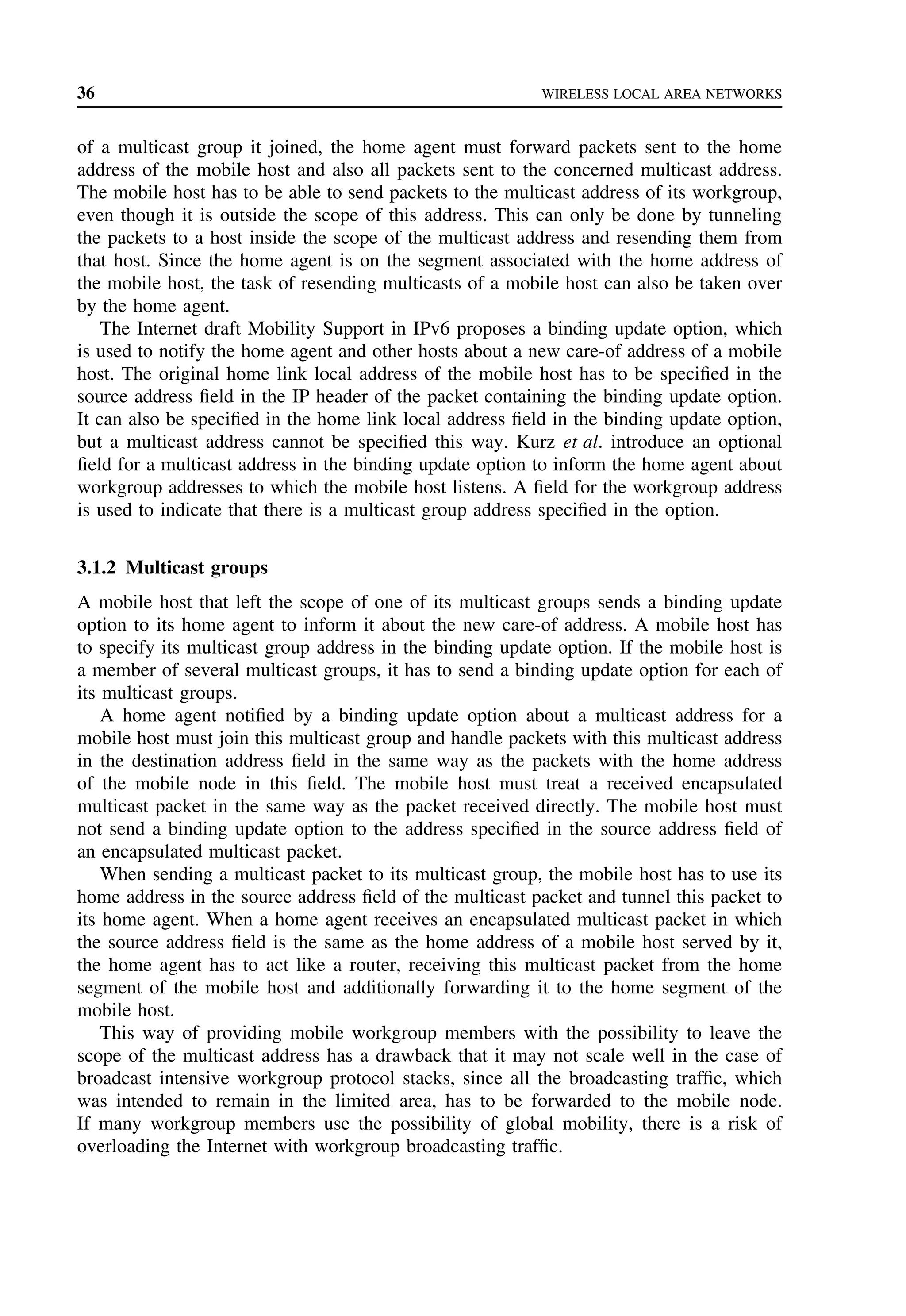 36 WIRELESS LOCAL AREA NETWORKS
of a multicast group it joined, the home agent must forward packets sent to the home
address of the mobile host and also all packets sent to the concerned multicast address.
The mobile host has to be able to send packets to the multicast address of its workgroup,
even though it is outside the scope of this address. This can only be done by tunneling
the packets to a host inside the scope of the multicast address and resending them from
that host. Since the home agent is on the segment associated with the home address of
the mobile host, the task of resending multicasts of a mobile host can also be taken over
by the home agent.
The Internet draft Mobility Support in IPv6 proposes a binding update option, which
is used to notify the home agent and other hosts about a new care-of address of a mobile
host. The original home link local address of the mobile host has to be specified in the
source address field in the IP header of the packet containing the binding update option.
It can also be specified in the home link local address field in the binding update option,
but a multicast address cannot be specified this way. Kurz et al. introduce an optional
field for a multicast address in the binding update option to inform the home agent about
workgroup addresses to which the mobile host listens. A field for the workgroup address
is used to indicate that there is a multicast group address specified in the option.
3.1.2 Multicast groups
A mobile host that left the scope of one of its multicast groups sends a binding update
option to its home agent to inform it about the new care-of address. A mobile host has
to specify its multicast group address in the binding update option. If the mobile host is
a member of several multicast groups, it has to send a binding update option for each of
its multicast groups.
A home agent notified by a binding update option about a multicast address for a
mobile host must join this multicast group and handle packets with this multicast address
in the destination address field in the same way as the packets with the home address
of the mobile node in this field. The mobile host must treat a received encapsulated
multicast packet in the same way as the packet received directly. The mobile host must
not send a binding update option to the address specified in the source address field of
an encapsulated multicast packet.
When sending a multicast packet to its multicast group, the mobile host has to use its
home address in the source address field of the multicast packet and tunnel this packet to
its home agent. When a home agent receives an encapsulated multicast packet in which
the source address field is the same as the home address of a mobile host served by it,
the home agent has to act like a router, receiving this multicast packet from the home
segment of the mobile host and additionally forwarding it to the home segment of the
mobile host.
This way of providing mobile workgroup members with the possibility to leave the
scope of the multicast address has a drawback that it may not scale well in the case of
broadcast intensive workgroup protocol stacks, since all the broadcasting traffic, which
was intended to remain in the limited area, has to be forwarded to the mobile node.
If many workgroup members use the possibility of global mobility, there is a risk of
overloading the Internet with workgroup broadcasting traffic.
 