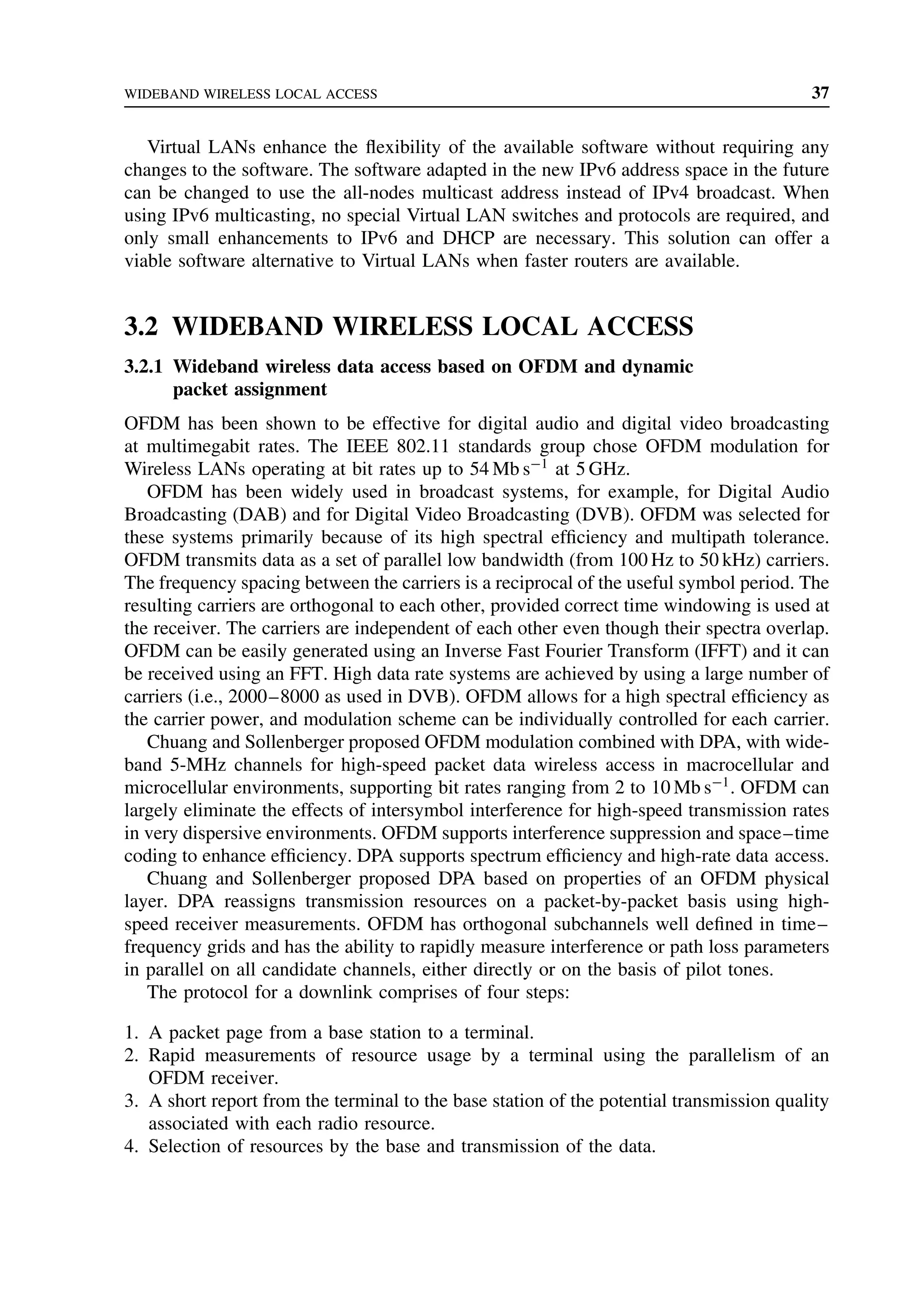 WIDEBAND WIRELESS LOCAL ACCESS 37
Virtual LANs enhance the flexibility of the available software without requiring any
changes to the software. The software adapted in the new IPv6 address space in the future
can be changed to use the all-nodes multicast address instead of IPv4 broadcast. When
using IPv6 multicasting, no special Virtual LAN switches and protocols are required, and
only small enhancements to IPv6 and DHCP are necessary. This solution can offer a
viable software alternative to Virtual LANs when faster routers are available.
3.2 WIDEBAND WIRELESS LOCAL ACCESS
3.2.1 Wideband wireless data access based on OFDM and dynamic
packet assignment
OFDM has been shown to be effective for digital audio and digital video broadcasting
at multimegabit rates. The IEEE 802.11 standards group chose OFDM modulation for
Wireless LANs operating at bit rates up to 54 Mb s−1
at 5 GHz.
OFDM has been widely used in broadcast systems, for example, for Digital Audio
Broadcasting (DAB) and for Digital Video Broadcasting (DVB). OFDM was selected for
these systems primarily because of its high spectral efficiency and multipath tolerance.
OFDM transmits data as a set of parallel low bandwidth (from 100 Hz to 50 kHz) carriers.
The frequency spacing between the carriers is a reciprocal of the useful symbol period. The
resulting carriers are orthogonal to each other, provided correct time windowing is used at
the receiver. The carriers are independent of each other even though their spectra overlap.
OFDM can be easily generated using an Inverse Fast Fourier Transform (IFFT) and it can
be received using an FFT. High data rate systems are achieved by using a large number of
carriers (i.e., 2000–8000 as used in DVB). OFDM allows for a high spectral efficiency as
the carrier power, and modulation scheme can be individually controlled for each carrier.
Chuang and Sollenberger proposed OFDM modulation combined with DPA, with wide-
band 5-MHz channels for high-speed packet data wireless access in macrocellular and
microcellular environments, supporting bit rates ranging from 2 to 10 Mb s−1
. OFDM can
largely eliminate the effects of intersymbol interference for high-speed transmission rates
in very dispersive environments. OFDM supports interference suppression and space–time
coding to enhance efficiency. DPA supports spectrum efficiency and high-rate data access.
Chuang and Sollenberger proposed DPA based on properties of an OFDM physical
layer. DPA reassigns transmission resources on a packet-by-packet basis using high-
speed receiver measurements. OFDM has orthogonal subchannels well defined in time–
frequency grids and has the ability to rapidly measure interference or path loss parameters
in parallel on all candidate channels, either directly or on the basis of pilot tones.
The protocol for a downlink comprises of four steps:
1. A packet page from a base station to a terminal.
2. Rapid measurements of resource usage by a terminal using the parallelism of an
OFDM receiver.
3. A short report from the terminal to the base station of the potential transmission quality
associated with each radio resource.
4. Selection of resources by the base and transmission of the data.
 
