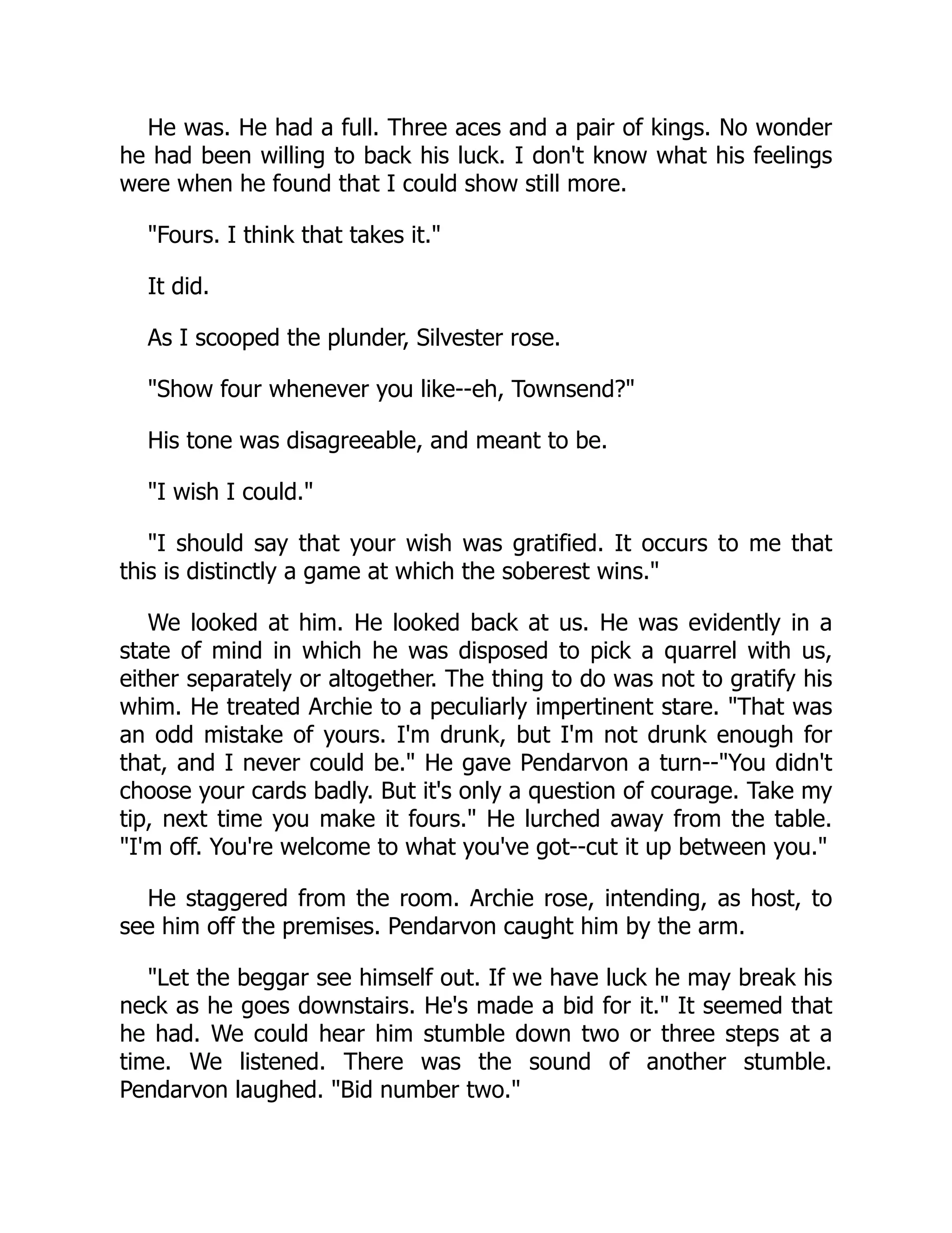 He was. He had a full. Three aces and a pair of kings. No wonder
he had been willing to back his luck. I don't know what his feelings
were when he found that I could show still more.
Fours. I think that takes it.
It did.
As I scooped the plunder, Silvester rose.
Show four whenever you like--eh, Townsend?
His tone was disagreeable, and meant to be.
I wish I could.
I should say that your wish was gratified. It occurs to me that
this is distinctly a game at which the soberest wins.
We looked at him. He looked back at us. He was evidently in a
state of mind in which he was disposed to pick a quarrel with us,
either separately or altogether. The thing to do was not to gratify his
whim. He treated Archie to a peculiarly impertinent stare. That was
an odd mistake of yours. I'm drunk, but I'm not drunk enough for
that, and I never could be. He gave Pendarvon a turn--You didn't
choose your cards badly. But it's only a question of courage. Take my
tip, next time you make it fours. He lurched away from the table.
I'm off. You're welcome to what you've got--cut it up between you.
He staggered from the room. Archie rose, intending, as host, to
see him off the premises. Pendarvon caught him by the arm.
Let the beggar see himself out. If we have luck he may break his
neck as he goes downstairs. He's made a bid for it. It seemed that
he had. We could hear him stumble down two or three steps at a
time. We listened. There was the sound of another stumble.
Pendarvon laughed. Bid number two.
 