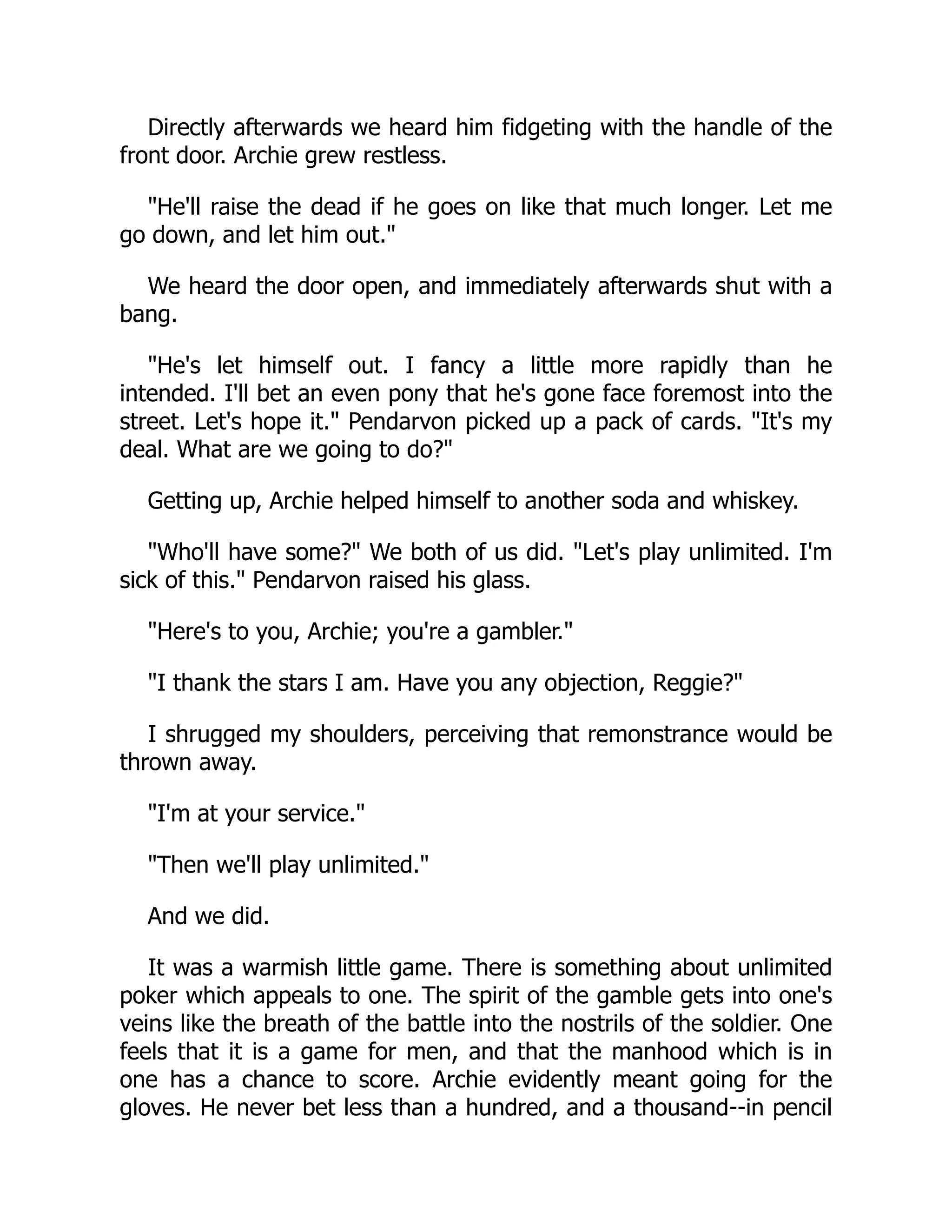 Directly afterwards we heard him fidgeting with the handle of the
front door. Archie grew restless.
He'll raise the dead if he goes on like that much longer. Let me
go down, and let him out.
We heard the door open, and immediately afterwards shut with a
bang.
He's let himself out. I fancy a little more rapidly than he
intended. I'll bet an even pony that he's gone face foremost into the
street. Let's hope it. Pendarvon picked up a pack of cards. It's my
deal. What are we going to do?
Getting up, Archie helped himself to another soda and whiskey.
Who'll have some? We both of us did. Let's play unlimited. I'm
sick of this. Pendarvon raised his glass.
Here's to you, Archie; you're a gambler.
I thank the stars I am. Have you any objection, Reggie?
I shrugged my shoulders, perceiving that remonstrance would be
thrown away.
I'm at your service.
Then we'll play unlimited.
And we did.
It was a warmish little game. There is something about unlimited
poker which appeals to one. The spirit of the gamble gets into one's
veins like the breath of the battle into the nostrils of the soldier. One
feels that it is a game for men, and that the manhood which is in
one has a chance to score. Archie evidently meant going for the
gloves. He never bet less than a hundred, and a thousand--in pencil
 
