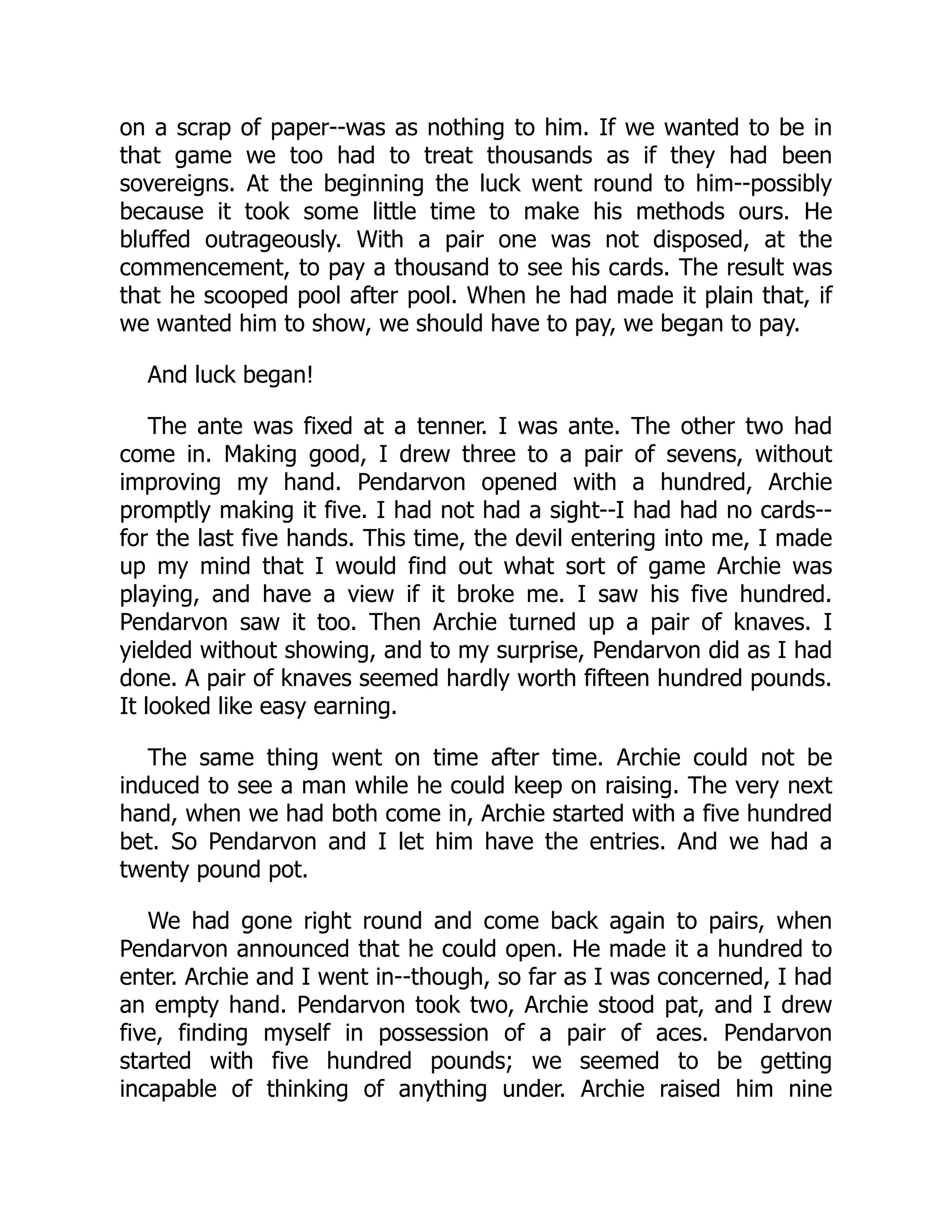 on a scrap of paper--was as nothing to him. If we wanted to be in
that game we too had to treat thousands as if they had been
sovereigns. At the beginning the luck went round to him--possibly
because it took some little time to make his methods ours. He
bluffed outrageously. With a pair one was not disposed, at the
commencement, to pay a thousand to see his cards. The result was
that he scooped pool after pool. When he had made it plain that, if
we wanted him to show, we should have to pay, we began to pay.
And luck began!
The ante was fixed at a tenner. I was ante. The other two had
come in. Making good, I drew three to a pair of sevens, without
improving my hand. Pendarvon opened with a hundred, Archie
promptly making it five. I had not had a sight--I had had no cards--
for the last five hands. This time, the devil entering into me, I made
up my mind that I would find out what sort of game Archie was
playing, and have a view if it broke me. I saw his five hundred.
Pendarvon saw it too. Then Archie turned up a pair of knaves. I
yielded without showing, and to my surprise, Pendarvon did as I had
done. A pair of knaves seemed hardly worth fifteen hundred pounds.
It looked like easy earning.
The same thing went on time after time. Archie could not be
induced to see a man while he could keep on raising. The very next
hand, when we had both come in, Archie started with a five hundred
bet. So Pendarvon and I let him have the entries. And we had a
twenty pound pot.
We had gone right round and come back again to pairs, when
Pendarvon announced that he could open. He made it a hundred to
enter. Archie and I went in--though, so far as I was concerned, I had
an empty hand. Pendarvon took two, Archie stood pat, and I drew
five, finding myself in possession of a pair of aces. Pendarvon
started with five hundred pounds; we seemed to be getting
incapable of thinking of anything under. Archie raised him nine
 
