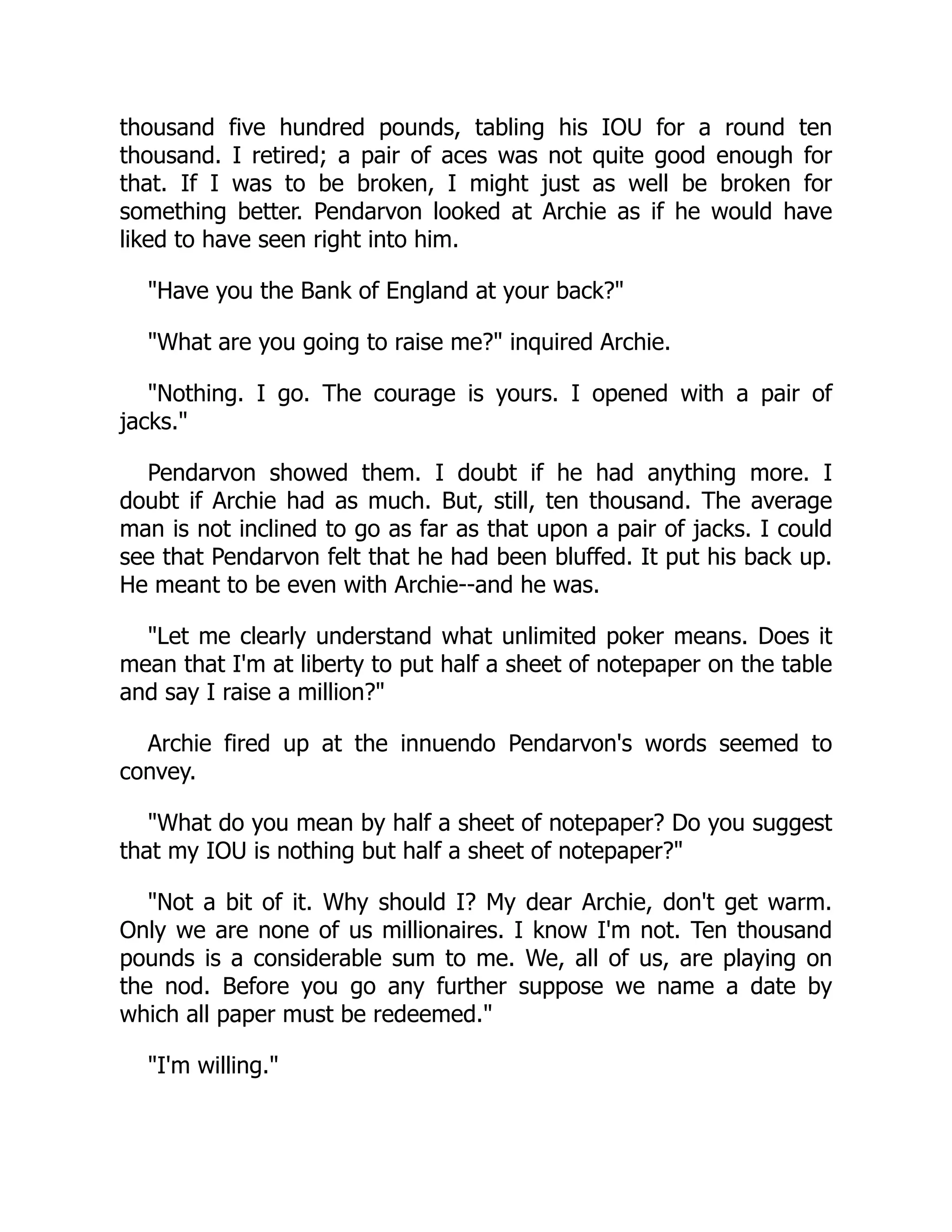 thousand five hundred pounds, tabling his IOU for a round ten
thousand. I retired; a pair of aces was not quite good enough for
that. If I was to be broken, I might just as well be broken for
something better. Pendarvon looked at Archie as if he would have
liked to have seen right into him.
Have you the Bank of England at your back?
What are you going to raise me? inquired Archie.
Nothing. I go. The courage is yours. I opened with a pair of
jacks.
Pendarvon showed them. I doubt if he had anything more. I
doubt if Archie had as much. But, still, ten thousand. The average
man is not inclined to go as far as that upon a pair of jacks. I could
see that Pendarvon felt that he had been bluffed. It put his back up.
He meant to be even with Archie--and he was.
Let me clearly understand what unlimited poker means. Does it
mean that I'm at liberty to put half a sheet of notepaper on the table
and say I raise a million?
Archie fired up at the innuendo Pendarvon's words seemed to
convey.
What do you mean by half a sheet of notepaper? Do you suggest
that my IOU is nothing but half a sheet of notepaper?
Not a bit of it. Why should I? My dear Archie, don't get warm.
Only we are none of us millionaires. I know I'm not. Ten thousand
pounds is a considerable sum to me. We, all of us, are playing on
the nod. Before you go any further suppose we name a date by
which all paper must be redeemed.
I'm willing.
 
