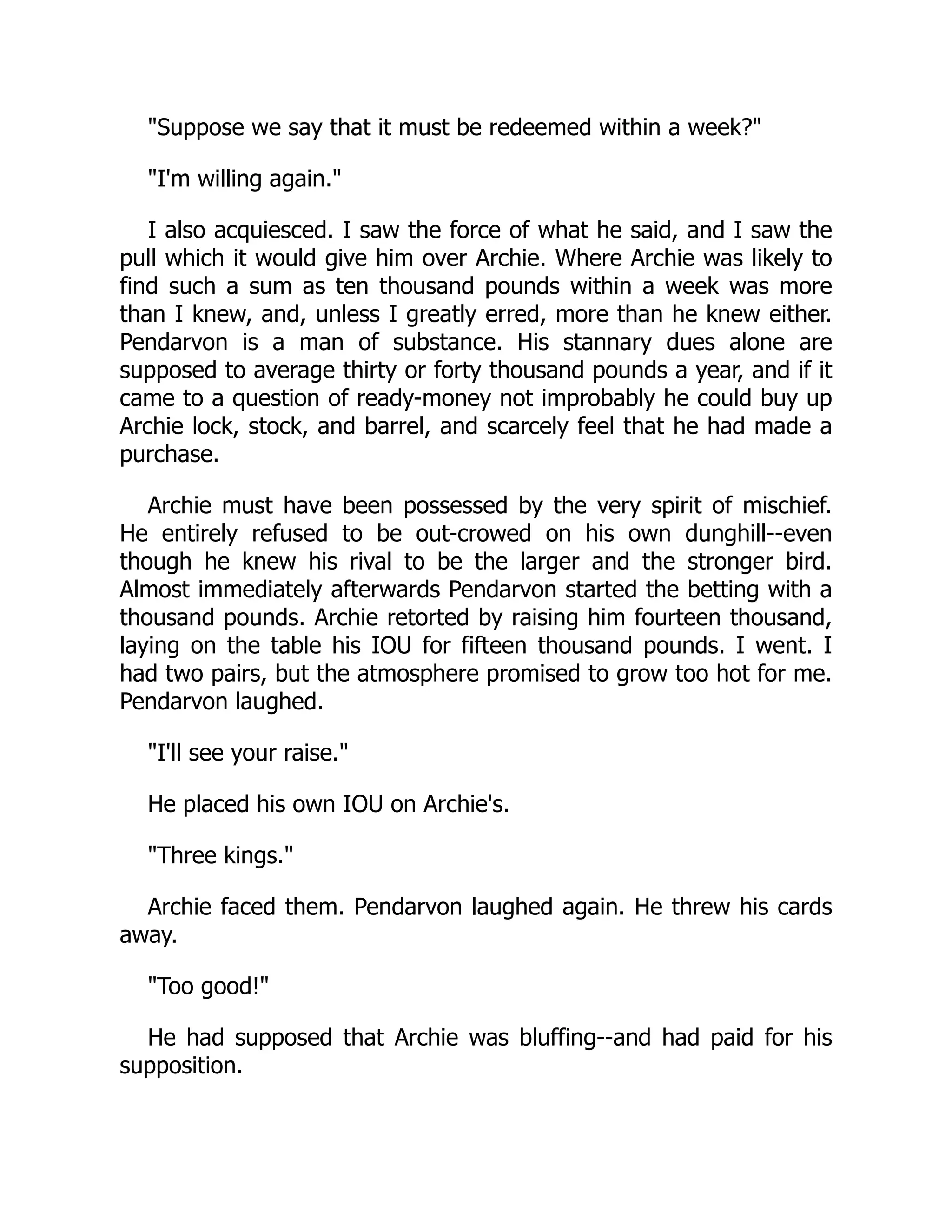 Suppose we say that it must be redeemed within a week?
I'm willing again.
I also acquiesced. I saw the force of what he said, and I saw the
pull which it would give him over Archie. Where Archie was likely to
find such a sum as ten thousand pounds within a week was more
than I knew, and, unless I greatly erred, more than he knew either.
Pendarvon is a man of substance. His stannary dues alone are
supposed to average thirty or forty thousand pounds a year, and if it
came to a question of ready-money not improbably he could buy up
Archie lock, stock, and barrel, and scarcely feel that he had made a
purchase.
Archie must have been possessed by the very spirit of mischief.
He entirely refused to be out-crowed on his own dunghill--even
though he knew his rival to be the larger and the stronger bird.
Almost immediately afterwards Pendarvon started the betting with a
thousand pounds. Archie retorted by raising him fourteen thousand,
laying on the table his IOU for fifteen thousand pounds. I went. I
had two pairs, but the atmosphere promised to grow too hot for me.
Pendarvon laughed.
I'll see your raise.
He placed his own IOU on Archie's.
Three kings.
Archie faced them. Pendarvon laughed again. He threw his cards
away.
Too good!
He had supposed that Archie was bluffing--and had paid for his
supposition.
 