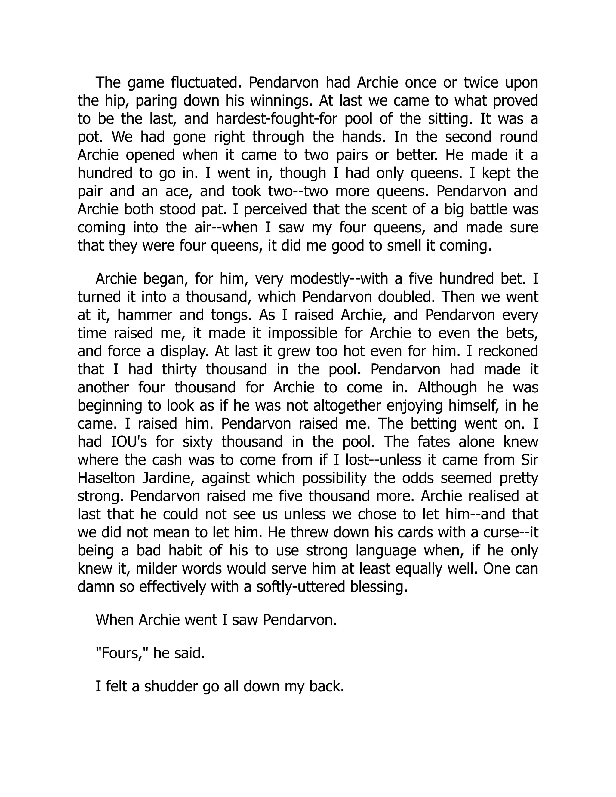 The game fluctuated. Pendarvon had Archie once or twice upon
the hip, paring down his winnings. At last we came to what proved
to be the last, and hardest-fought-for pool of the sitting. It was a
pot. We had gone right through the hands. In the second round
Archie opened when it came to two pairs or better. He made it a
hundred to go in. I went in, though I had only queens. I kept the
pair and an ace, and took two--two more queens. Pendarvon and
Archie both stood pat. I perceived that the scent of a big battle was
coming into the air--when I saw my four queens, and made sure
that they were four queens, it did me good to smell it coming.
Archie began, for him, very modestly--with a five hundred bet. I
turned it into a thousand, which Pendarvon doubled. Then we went
at it, hammer and tongs. As I raised Archie, and Pendarvon every
time raised me, it made it impossible for Archie to even the bets,
and force a display. At last it grew too hot even for him. I reckoned
that I had thirty thousand in the pool. Pendarvon had made it
another four thousand for Archie to come in. Although he was
beginning to look as if he was not altogether enjoying himself, in he
came. I raised him. Pendarvon raised me. The betting went on. I
had IOU's for sixty thousand in the pool. The fates alone knew
where the cash was to come from if I lost--unless it came from Sir
Haselton Jardine, against which possibility the odds seemed pretty
strong. Pendarvon raised me five thousand more. Archie realised at
last that he could not see us unless we chose to let him--and that
we did not mean to let him. He threw down his cards with a curse--it
being a bad habit of his to use strong language when, if he only
knew it, milder words would serve him at least equally well. One can
damn so effectively with a softly-uttered blessing.
When Archie went I saw Pendarvon.
Fours, he said.
I felt a shudder go all down my back.
 