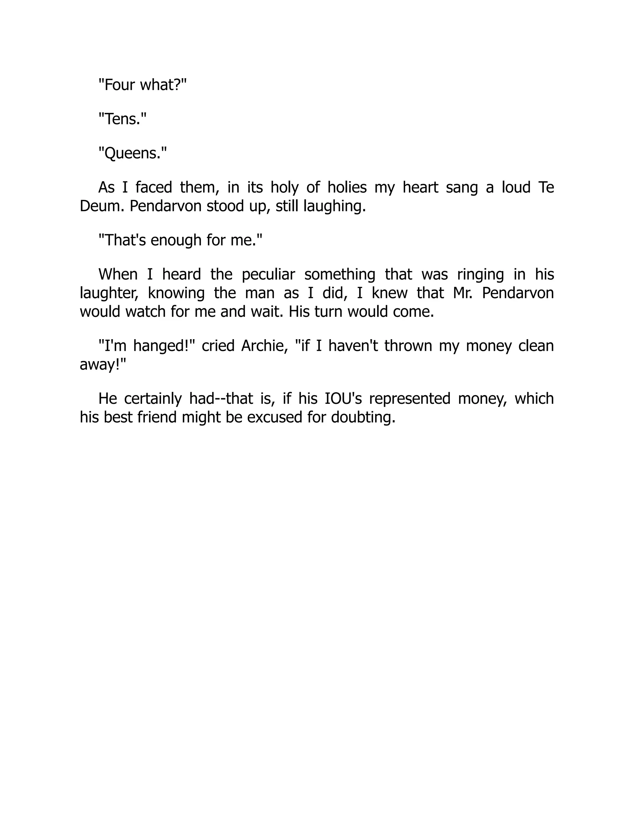 Four what?
Tens.
Queens.
As I faced them, in its holy of holies my heart sang a loud Te
Deum. Pendarvon stood up, still laughing.
That's enough for me.
When I heard the peculiar something that was ringing in his
laughter, knowing the man as I did, I knew that Mr. Pendarvon
would watch for me and wait. His turn would come.
I'm hanged! cried Archie, if I haven't thrown my money clean
away!
He certainly had--that is, if his IOU's represented money, which
his best friend might be excused for doubting.
 