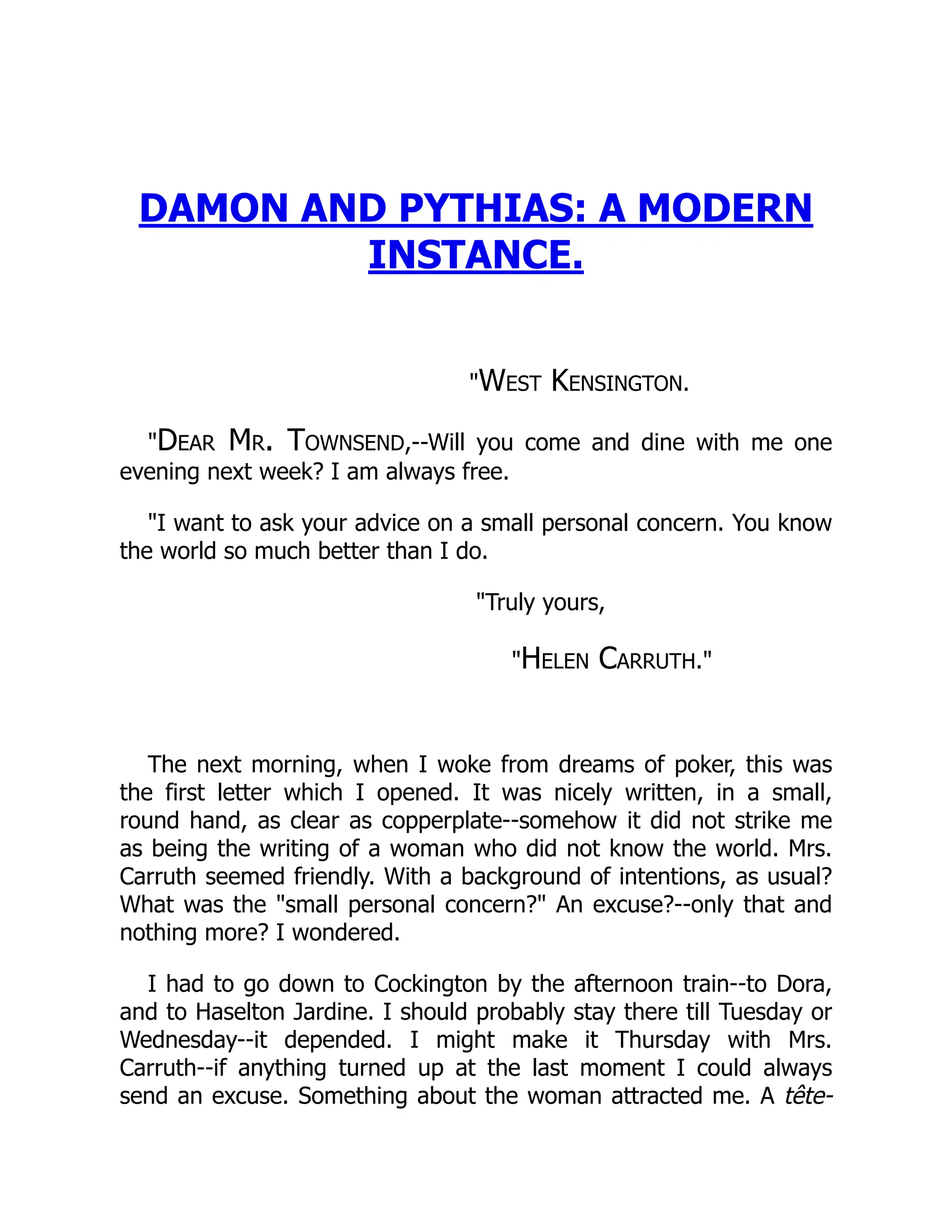 DAMON AND PYTHIAS: A MODERN
INSTANCE.
West Kensington.
Dear Mr. Townsend,--Will you come and dine with me one
evening next week? I am always free.
I want to ask your advice on a small personal concern. You know
the world so much better than I do.
Truly yours,
Helen Carruth.
The next morning, when I woke from dreams of poker, this was
the first letter which I opened. It was nicely written, in a small,
round hand, as clear as copperplate--somehow it did not strike me
as being the writing of a woman who did not know the world. Mrs.
Carruth seemed friendly. With a background of intentions, as usual?
What was the small personal concern? An excuse?--only that and
nothing more? I wondered.
I had to go down to Cockington by the afternoon train--to Dora,
and to Haselton Jardine. I should probably stay there till Tuesday or
Wednesday--it depended. I might make it Thursday with Mrs.
Carruth--if anything turned up at the last moment I could always
send an excuse. Something about the woman attracted me. A tête-
 